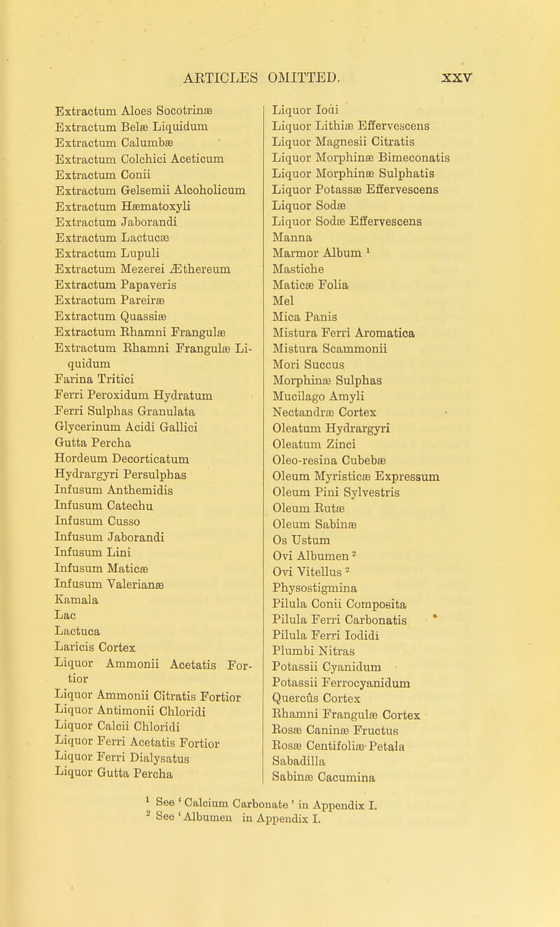 Extractum Aloes Socotrinie Extraotum Bela Liquidum Extractum Calumbse Extractum Colchici Aceticum Extractum Conii Extractum Gelsemii Alcoholicum Extractum Hasmatoxyli Extractum Jaborandi Extractum Lactucie Extractum Lupuli Extractum Mezerei ^thereum Extractum Papaveris Extractum Pareirse Extractum Quassire Extractum Ehamni Frangulffi Extractum Ehamni Frangulffi Li- quidum Farina Tritici Ferri Peroxidum Hydratum Ferri Sulphas Granulata Glycerinum Acidi Gallici Gutta Percha Hordeum Decorticatum Hydrargyri Persulphas Infusum Anthemidis Infusum Catechu Infusum Cusso Infusum Jaborandi Infusum Lini Infusum Maticffl Infusum Valerianre Kamala Lac Lactuca Laricis Cortex Liquor Ammonii Acetatis For- tior Liquor Ammonii Citratis Fortior Liquor Antimonii Chloridi Liquor Calcii Chloridi Liquor Ferri Acetatis Fortior Liquor Ferri Dialysatus Liquor Gutta Percha Liquor lodi Liquor Lithiffi Efiervescens Liquor Magnesii Citratis Liquor Morphinfe Bimeconatis Liquor Morphine Sulphatis Liquor Potassffi Efiervescens Liquor Sodro Liquor Sodas Efiervescens Manna Marmor Album ' Mastiche Maticas Folia Mel Mica Panis Mistura Ferri Aromatica Mistura Scammonii Mori Succus Morphinaj Sulphas Mucilago Amyli Nectandra3 Cortex Oleatum Hydrargyri Oleatum Zinci Oleo-resina Cubebse Oleum Myristicffl Expressum Oleum Pini Sylvestris Oleum ButfB Oleum Sabinffi Os Ustum Ovi Albumen ^ Ovi Vitellus - Physostigmina Pilula Conii Compoeita Pilula Ferri Carbonatis * Pilula Ferri lodidi Plumbi Nitras Potassii Cyanidum Potassii Ferrocyanidum QuercAs Cortex Ehamni Frangulce Cortex Eosra Caninre Fructus Eosaa CentifoliiB'Petala Sabadilla SabinfB Cacumina 1 See ' Calcium Carbonate ' in Appendix I. ^ See ' Albumen in Appendix I.