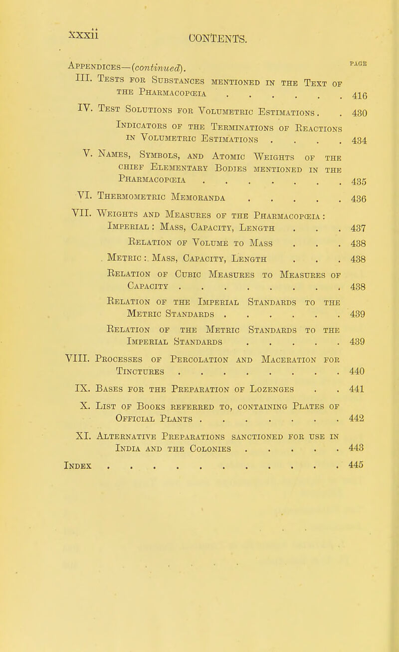 Appendices—(coTCifmMed?), III. Tests for Substances mentioned in the Text of THE Pharmacopceia 41g IV. Test Solutions for Volumetric Estimations. . 430 Indicators of the Terminations of Eeactions IN Volumetric Estimations .... 434 V. Names, Symbols, and Atomic Weights of the chief Elementary Bodies mentioned in the Pharmacopceia 435 VI. Thermometric Memoranda 436 VII. Weights and Measures of the Pharmacopceia: Imperlal : Mass, Capacity, Length . . . 437 Kelation of Volume to Mass . . , 438 . Metric : Mass, Capacity, Length . . . 438 Eelation of Cubic Measures to Measures of Capacity 438 Eelation of the Imperial Standards to the Metric Standards 439 Eelation of the Metric Standards to the Imperial Standards 439 VIII. Processes of Percolation and Maceration for Tinctures 440 IX. Bases for the Preparation of Lozenges . . 441 X. List of Books referred to, containing Plates of Official Plants 442 XI. Alternative Preparations sanctioned for use in India and the Colonies 443