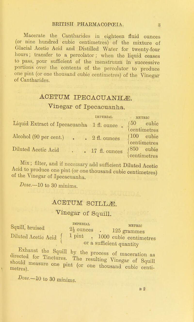 Macerate the Cantharides in eighteen fluid ounces (or nine hundred cubic centimetres) of the mixture of Glacial Acetic Acid and Distilled Water for twenty-four hours; transfer to a percolator; when the Uquid ceases to pass, pour sufficient of the haenstruum in successive portions over the contents of the percolator to produce one pint (or one thousand cubic centimetres) of the Vinegar of Cantharides. ACBTUM IPECACUANHA. Vinegar of Ipecacuanlia. IMPERIAL METRIC Liquid Extract of Ipecacuanha 1 fl. ounce . . '^^^^^ {centimetres Alcohol (90 per cent.) . . 2 fl. ounces j^^^ I centimetres Diluted Acetic Acid . . 17 fl. ounces i^^^ ^^^^^ (centimetres Mix; filter, and if necessary add sufficient Diluted Acetic Acid to produce one pint (or one thousand cubic centimetres) of the Vmegar of Ipecacuanha. Dose.—10 to 30 minims. ACETUM SCILLA. Vinegar of Squill, SquiU; bruised siounTes 19^ ™ 4 2 ounces . 125 grammes Diluted Acetic Acid f ^ P^°* • 1000 cubic centimetres . ^ or a sufficient quantity directedTor 'V' ^^'^^^^ —-^ion as sWd r.1 The resulting Vinegar of Squill ^hould measure one pmt (or one thousand%ubic centi- Dose.—lO to 30 minims. B 2