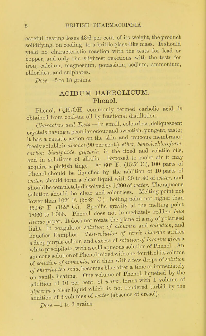 careful heating loses 43-6 per cent, of its weight, the product solidifying, on cooUng, to a brittle glass-like mass. It should yield no characteristic reaction with the tests for lead or copper, and only the slightest reactions with the tests for iron, calcium, magnesium, potassium, sodium, ammonium, chlorides, and sulphates. Dose.—5 to 15 grains. AOIDUM OARBOLIOUM. Phenol. Phenol, CfiHgOH, commonly termed carbohc acid, is obtained from, coal-tar oil by fractional distillation. Characters and Tests.—In small, colourless, dehquescent crystals having a pecuhar odour and sweetish, pungent, taste; it has a caustic action on the skin and mucous membrane; freely soluble in aZco/ioZ (90 per cent.), ether, benzol, chloroform, carbon bisulphide, glycerin, in the fixed and volatile oils, and in solutions of alkahs. Exposed to moist air it may acquire a pinkish tinge. At 60° F. (15-5° C), 100 parts of Phenol should be Uquefied by the addition of 10 parts of boater, should form a clear Uquid with 30 to 40 of ivater, and shouldbecompletelydissolvedby 1,200 of water. The aqueous solution should be clear and colomrless. Meltmg point not lower than 102° ¥. (38-8° C.) ; boiling point not higher than 359-6° F. (182° C). Specific gravity at the melting point 1-060 to 1-066. Phenol does not immediately redden bhie litmus paper. It does not rotate the plane of a ray of polarised haht It coagulates soMion of albumen and collodion, and liquefies Camphor. Test-solution of ferric chloride strikes a deep purple colour, and excess of solution of bromine gives a white precipitate, with a cold aqueous solution of Phenol An aqueoiis solutionof Phenol mixed with one-foxirth of its volume ot solution of ammonia, and then withafew drops oisolutwn of chlorinated sorfa, becomes blue after a time or immediately on gently heating. One volume of Phenol, hquefied by the n^rlltion of 10 per cent, of water, forms with 1 volume of a clear liquid which is not rendered turbid by the addition of 3 volumes of water (absence of cresol).