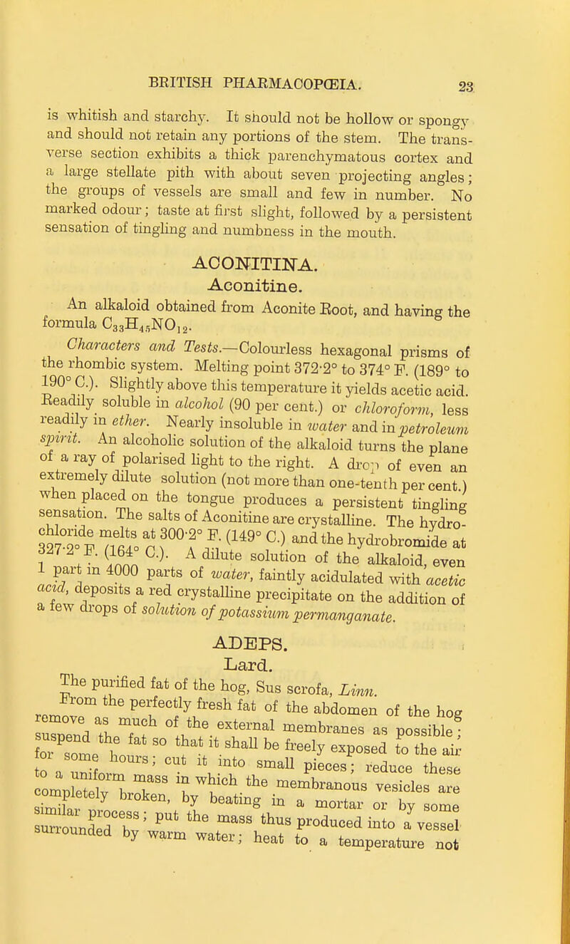 is whitish and starchy. It should not be hollow or spongy and should not retain any portions of the stem. The trans- verse section exhibits a thick parenchymatous cortex and a large stellate pith with about seven projecting angles; the groups of vessels are small and few in number. No marked odour; taste at first slight, followed by a persistent sensation of tinghng and numbness in the mouth. ACONITINA. Aconitine. An alkaloid obtained from Aconite Boot, and having the formula C^^R^.NOi^. Characters and Tests.—Colomless hexagonal prisms of the rhombic system. Melting point 372-2° to 374° F. (189° to 190° C.). Slightly above this temperature it yields acetic acid. Eeadily soluble m alcohol (90 per cent.) or chloroform, less readily m ether. Nearly insoluble in water and in petroleum spint. An alcoholic solution of the alkaloid turns the plane of a ray of polarised hght to the right. A di-op of even an extremely dilute solution (not more than one-tenth per cent) when placed on the tongue produces a persistent tingling sensation. The salts of Aconitine are crystalline. The hydro 32S 7lt° r f'° f hydr^bromide at 327 2 F. (164 C). A dilute solution of the alkaloid, even 1 part m 4000 parts of water, faintly acidulated vnih acetic ac d. deposits a red crystaUine precipitate on the addition of a lew drops of soluti07i of potassium permanganate. ADEPS. Lard. The purified fat of the hog, Sus scrofa, Linn. From the perfectly fresh fat of the abdomen of the hoe rZdTheTf 1,*^^.-^--! -embranes as possible!