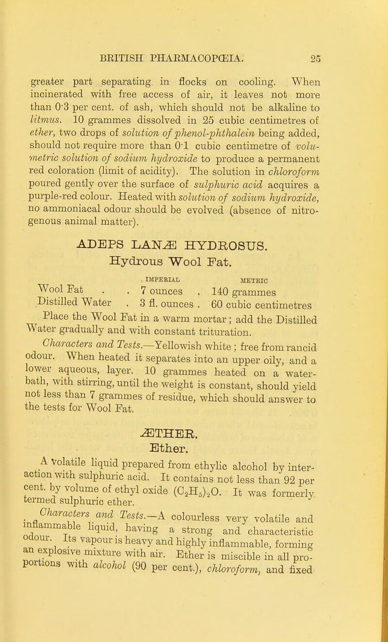 greater part separating in flocks on cooling. When incinerated with free access of air, it leaves not more than 03 per cent, of ash, which should not be alkaline to litmus. 10 grammes dissolved in 25 cubic centimetres of ether, two drops of soUUion of phenol-phtlmlein being added, should not require more than O'l cubic centimetre of vohi- metric sokition of sodium hydroxide to produce a permanent red coloration (limit of acidity). The solution in chloroform poured gently over the surface of sulphuric acid acquires a purple-red colour. Heated with sokition of sodium hydroxide, no ammoniacal odour should be evolved (absence of nitro- genous animal matter). ADEPS LAN^ HYDROSUS. Hydrous Wool Fat. IMPERIAL METRIC Wool Fat . .7 ounces . 140 grammes Distilled Water . 3 fl. ounces . 60 cubic centimetres Place the Wool Fat in a warm mortar; add the Distilled Water gradually and with constant trituration. Characters and Tesis.—YeUowish white; free from rancid odour. When heated it separates into an upper oily, and a lower aqueous, layer. 10 grammes heated on a water- bath, with stirring, until the weight is constant, should yield not less than 7 grammes of residue, which should answer to the tests for Wool Fat. Ether, A Volatile Hquid prepared from ethyhc alcohol by inter- action with sulphuric acid. It contains not less than 92 per cent, by volume of ethyl oxide {G,K,),0. It was formerly termed sulphuric ether. Characters and Tests.-A colourless very volatile and inflammable liquid, having a strong and characteristic Odour. Its vapour is heavy and highly inflammable, forming an explosive mixture with air. Ether is miscible in all pro portions with alcohol (90 per cent.), chloroform, and fixed