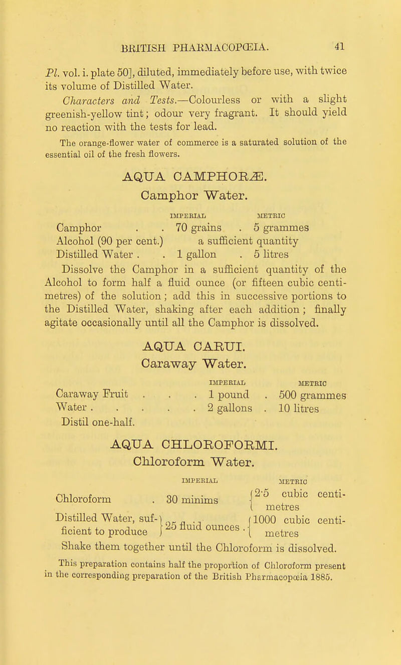 PI. vol. i. plate 50], diluted, immediately before use, with twice its volume of Distilled Water. Characters and Tesis.—Colourless or with a slight greenish-yellow tint; odour very fragrant. It should yield no reaction with the tests for lead. The orange-flower water of commerce is a saturated solution of the essential oil of the fresh flowers. AQUA CAMPHORS. Camphor Water. IMPEBIAL METEIC Camphor . . 70 grains . 5 grammes Alcohol (90 per cent.) a sufficient quantity Distilled Water . . 1 gallon . 5 litres Dissolve the Camphor in a sufficient quantity of the Alcohol to form half a fluid ounce (or fifteen cubic centi- metres) of the solution; add this in successive portions to the Distilled Water, shaking after each addition ; finally agitate occasionally until all the Camphor is dissolved. AQUA CARUI. Caraway Water. IMPERIAL METEIC Caraway Fruit . . .1 pound . 500 grammes Water 2 gallons . 10 litres Distil one-half. AQUA CHLOEOFORMI. Chloroform Water. IMPERIAL METRIC Chloroform . 30 minims \^'^ '^^'^^'^ metres Distilled Water, suf-1 flOOO cubic centi- ficient to produce ^5 A^id ounces . | ^^^^^^ Shake them together until the Chloroform is dissolved. This preparation contains half the proportion of Chloroform present in the corresponding preparation of the British PhErmacopoeia 1885.