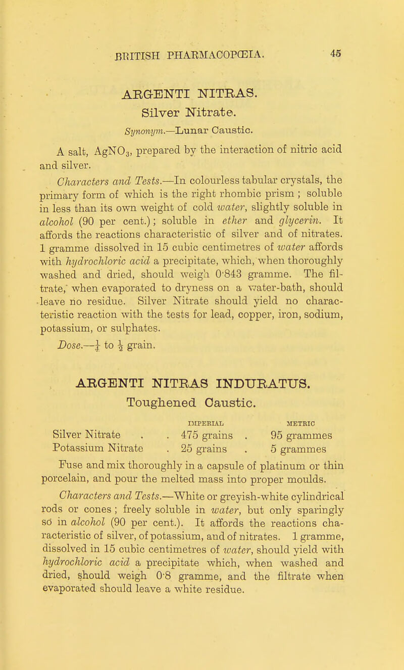 ARGENTI NITRAS. Silver Nitrate. Synonym.—Lunar Oaiistic. A salt, AgNOs, prepared by the interaction of nitric acid and silver. Characters and Tests.—In colourless tabular crystals, the primary form of which is the right rhombic prism ; soluble in less than its own weight of cold water, slightly soluble in alcohol (90 per cent.); soluble in ether and glycerin. It affords the reactions characteristic of silver and of nitrates. 1 gramme dissolved in 15 cubic centimetres of loater affords with hydrochloric acid a precipitate, which, when thoroughly washed and dried, should weigh 0-843 gramme. The fil- trate,' when evaporated to dryness on a v/ater-bath, should ■ leave no residue. Silver Nitrate should yield no charac- teristic reaction with the tests for lead, copper, iron, sodium, potassium, or sulphates. Dose.—Jr to \ grain. ARGBNTI NITRAS INDURATUS. Toughened Caustic. IMPEBUL 5IETRI0 Silver Nitrate . . 475 grains . 95 grammes Potassium Nitrate . 25 grains . 6 grammes Fuse and mix thoroughly in a capsule of platinum or thin porcelain, and pour the melted mass into proper moulds. Characters and Tests.—White or greyish-white cyUndrical rods or cones ; freely soluble in water, but only sparingly sd in alcohol (90 per cent.). It affords the reactions cha- racteristic of silver, of potassium, and of nitrates. 1 gramme, dissolved in 15 cubic centimetres of loater, should yield with hydrochloric acid a precipitate which, when washed and dried, should weigh 0'8 gramme, and the filtrate when evaporated should leave a white residue.