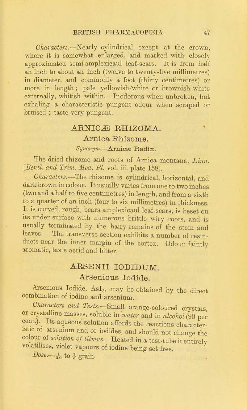 Characters.—Nearly cylindrical, except at the crown, where it is somewhat enlarged, and marked with closely approximated semi-amplexicaul leaf-scars. It is from half an inch to about an inch (twelve to twenty-five millimetres) in diameter, and commonly a foot (thirty centimetres) or more in length; pale yellowish-Vhite or brownish-white externally, whitish within. Inodorous when unbroken, but exhahng a characteristic pungent odour when scraped or bruised ; taste very pungent. ARNICA RHIZOMA. Arnica Rhizome. Synonym.—A.rm.CBd Ba.dix. The dried rhizome and roots of Arnica montana, Linn. [Bentl. and Trim. Med. PI. vol. iii. plate 158]. Characters.—The rhizome is cylindi-ical, horizontal, and dark brown in colour. It usually varies from one to two inches (two and a half to five centimetres) in length, and from a sixth to a quarter of an inch (four to six millimetres) in thickness. It is curved, rough, bears amplexicaul leaf-scars, is beset on its under surface with numerous brittle wiry roots, and is usually terminated by the hairy remains of the stem and leaves. The transverse section exhibits a number of resin- ducts near the inner margin of the cortex. Odour faintly aromatic, taste acrid and bitter. ARSBNII lODIDUM. Arsenious Iodide. Arsenious Iodide, Aslg, may be obtained by the direct combination of iodine and arsenium. Characters and Tests.~Sma.ll orange-coloured crystals, or crystalUne masses, soluble in water and in alcohol (90 per cent.). Its aqueous solution affords the reactions character- istic of arsenmm and of iodides, and should not change the CO our of sohitton of litmus. Heated in a test-tube it entii-ely volatilises, violet vapours of iodine being set free. Dose.—^-^ to y grain.