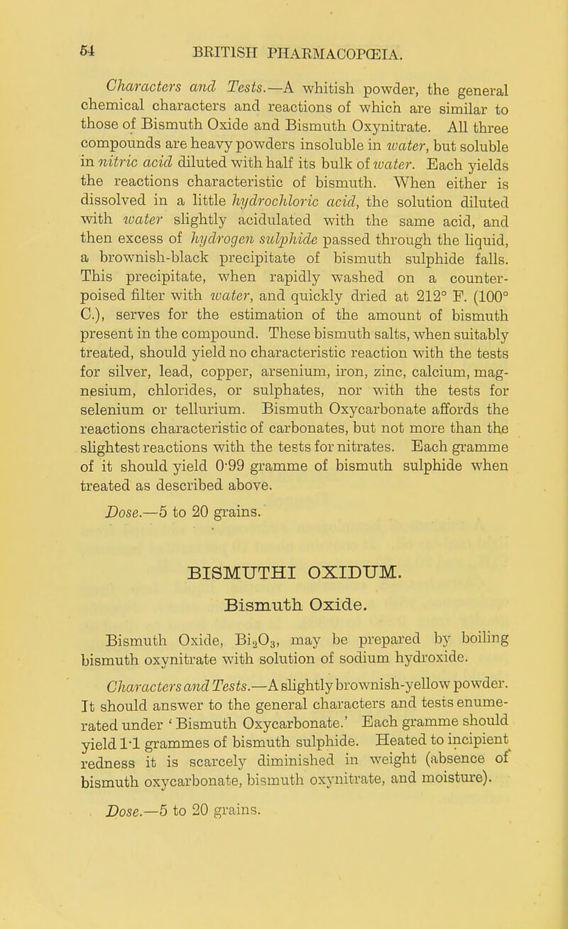 Characters and Tests.—k whitish powder, the general chemical characters and reactions of which are similar to those of Bismuth Oxide and Bismuth Oxynitrate. All three compounds are heavy powders insoluble in water, but soluble in nitric acid diluted with half its bulk of luater. Each yields the reactions characteristic of bismuth. When either is dissolved in a little liydrocliloric acid, the solution diluted with boater shghtly acidulated with the same acid, and then excess of hydrogen sitlphide passed through the Hquid, a brownish-black precipitate of bismuth sulphide falls. This precipitate, when rapidly washed on a counter- poised filter with tvater, and quickly dried at 212° F. (100° C), serves for the estimation of the amount of bismuth present in the compound. These bismuth salts, when suitably treated, should yield no characteristic reaction with the tests for silver, lead, copper, arsenium, iron, zinc, calcium, mag- nesium, chlorides, or sulphates, nor with the tests for selenium or tellurium. Bismuth Oxycarbonate affords the reactions characteristic of carbonates, but not more than the slightest reactions with the tests for nitrates. Each gramme of it should yield 0'99 gramme of bismuth sulphide when treated as described above. Dose.—5 to 20 grains. BISMUTHI OXIDUM. Bismuth Oxide. Bismuth Oxide, Bi^Os, may be prepared by boihng bismuth oxynitrate with solution of sodium hydroxide. Characters and Tests.—A shghtly brownish-yellow powder. It should answer to the general characters and tests enume- rated under ' Bismuth Oxycarbonate.' Each gramme should yield I'l grammes of bismuth sulphide. Heated to incipient redness it is scarcely diminished in weight (absence of bismuth oxycarbonate, bismuth oxynitrate, and moistm-e).