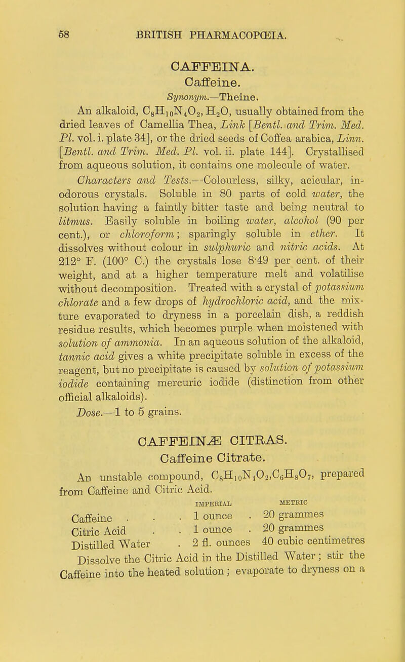 CAFFEINA. Caffeine. Synonym.—Theine. An alkaloid, C8H,oN402, H2O, usually obtained from the dried leaves of Camellia Thea, Link [Bentl. and Trim. Med. PI. vol. i. plate 34], or the dried seeds of Coffea arabica, Linn. [Bentl. and Trim. Med. PI. vol. ii. plate 144]. Crystallised from aqueous solution, it contains one molecule of water. Characters and Tesis.—-Colourless, silky, acicular, in- odorous crystals. Soluble in 80 parts of cold water, the solution having a faintly bitter taste and being neutral to litmiis. Easily soluble in boiling water, alcohol (90 per cent.), or chloroform; sparingly soluble in ether. It dissolves vpithout colour in sulphuric and nitric acids. At 212° F. (100° C.) the crystals lose 8-49 per cent, of theu- weight, and at a higher temperatm-e melt and volatihse without decomposition. Treated with a crystal ol potassium chlorate and a few drops of hydrochloric acid, and the mix- ture evaporated to dryness in a porcelain dish, a reddish residue results, which becomes purple when moistened with sokition of ammonia. In an aqueous solution of the alkaloid, tannic acid gives a white precipitate soluble in excess of the reagent, but no precipitate is caused by solution of potassium iodide containing mercuric iodide (distinction from other official alkaloids). Dose.—1 to 5 grains. CAFFEINE OITRAS. Caffeine Citrate. An unstable compound, C8H,oN,02,C6H807, prepared from Caffeine and Citric Acid. IMPEEIAL METBIC Caffeine • • • 1 ounce . 20 grammes Citric Acid . . 1 ounce . 20 grammes Distilled Water . 2 fl. ounces 40 cubic centimetres Dissolve the Citric Acid in the Distilled Water ; stir the Caffeine into the heated solution; evaporate to dryness on a