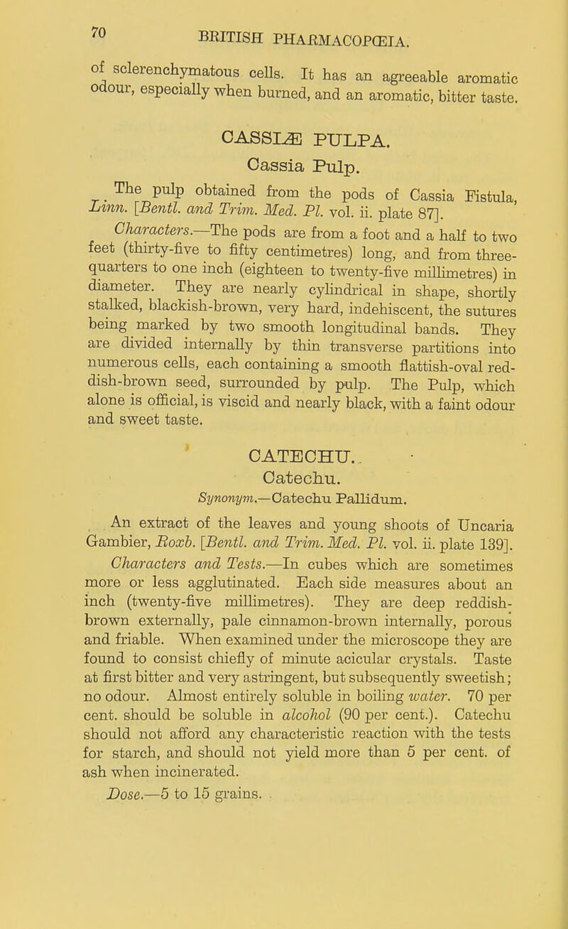 of sclerenchymatous ceUs. It has an agreeable aromatic odour, especially when burned, and an aromatic, bitter taste. CASSIA PULPA. Cassia Pulp. _ The pulp obtained from the pods of Cassia Fistula, Lmn. [Bentl. and Trim. Med. PI. vol. ii. plate 87]. Characters.—The pods are from a foot and a half to two feet (thurty-five to fifty centimetres) long, and from three- quarters to one inch (eighteen to twenty-five miUimetres) m diameter. They are nearly cylindrical in shape, shortly stalked, blackish-brown, very hard, indehiscent, the sutm-es being marked by two smooth longitudinal bands. They are divided internally by thin transverse partitions into numerous cells, each containing a smooth flattish-oval red- dish-brown seed, surrounded by pulp. The Pulp, which alone is official, is viscid and nearly black, with a faint odour and sweet taste. ' CATECHU.. Catechu. Synonym.—GaA,echM Pallidum. , An extract of the leaves and young shoots of Uncaria Gambler, Boxb. [Bentl. and Trim. Med. PI. vol. ii. plate 139]. Characters and Tests.—In cubes which are sometimes more or less agglutinated. Each side measures about an inch (twenty-five miUimetres). They are deep reddish- brown externally, pale cinnamon-brown internally, porous and friable. When examined under the microscope they are foimd to consist chiefly of minute acicular crystals. Taste at first bitter and very astringent, but subsequently sweetish; no odom-. Almost entirely soluble in boiling ivater. 70 per cent, should be soluble in alcohol (90 per cent.). Catechu should not afford any characteristic reaction with the tests for starch, and should not yield more than 5 per cent, of ash when incinerated. Dose.—5 to 15 grains. .