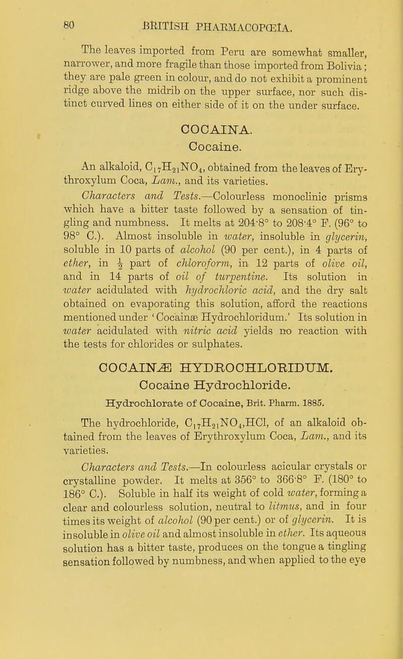 The leaves imported from Peru are somewhat smaller, narrower, and more fragile than those imported from Bolivia; they are pale green in colour, and do not exhibit a prominent ridge above the midrib on the upper surface, nor such dis- tinct curved lines on either side of it on the under surface. OOOAINA. Cocaine. An alkaloid, C17H21NO4, obtained from the leaves of Ery- throxylum Coca, Lam., and its varieties. Characters and Tests.—Colourless monochnic prisms which have a bitter taste followed by a sensation of tin- gling and numbness. It melts at 204-8° to 2084° F. (96° to 98° C). Almost insoluble in ivater, insoluble in glycerin, soluble in 10 parts of alcohol (90 per cent.), in 4 parts of ether, in ^ part of chloroform, in 12 parts of olive oil, and in 14 parts of oil of turpentine. Its solution in water acidulated with hydrochloi-ic acid, and the dry salt obtained on evaporating this solution, afford the reactions mentioned under ' Cocainae Hydrochloridum.' Its solution in water acidulated with nitric acid yields no reaction with the tests for chlorides or sulphates. COCAIN^ HYDROCHLOBIDUM. Cocaine Hydrochloride. Hydrochlorate of Cocaine, Brit. Pharm. 1885. The hydrochloride, C,7H2iN04,HCl, of an alkaloid ob- tained from the leaves of Erythroxylum Coca, Lam., and its varieties. Characters and Tests.—In colourless acicular crystals or crystalline powder. It melts at 356° to 366-8° P. (180° to 186° C). Soluble in half its weight of cold water, forming a clear and colourless solution, neutral to litmus, and in four times its weight of alcohol (90 per cent.) or of glycerin. It is insoluble in olive oil and almost insoluble in ether. Its aqueous solution has a bitter taste, produces on the tongue a tinghng sensation followed by numbness, and when applied to the eye