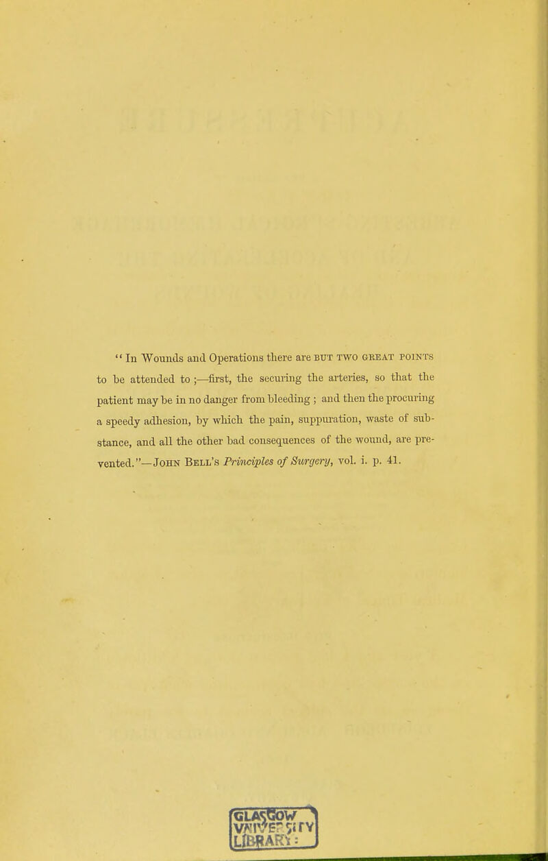  In Wounds and Operations tliere are but two gkeat points to lie attended to ;—^first, the seeming the arteries, so that the patient may be in no danger from bleeding ; and then the procuring a speedy adhesion, by which the pain, suppuration, waste of sub- stance, and all the other bad consequences of the wound, are pre- vented.—John Bell's Pritidples of Surgery, vol. i. p. 41. GLASGOW ^