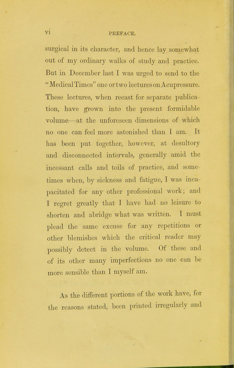 surgical in its character, and hence lay somewhat out of my ordinary walks of study and practice. But in December last I was urged to send to the Medical Times one ortwo lectures on Acupressure. These lectures, when recast for separate publica- tion, have grown into the present formidable volume—at the unforeseen dimensions of which no one can feel more astonished than I am. It has been put together, however, at desultory and disconnected intervals, generally amid the incessant calls and toils of practice, and some- times when, by sickness and fatigue, I was inca- pacitated for any other professional work; and I regret greatly that I have had no leisure to shorten and abridge what was written. I must plead the same excuse for any repetitions or other blemishes which the critical reader may possibly detect in the volume. Of these and of its other many imperfections no one can be more sensible than I myself am. As the different portions of the work have, for the reasons stated, been printed irregularly and