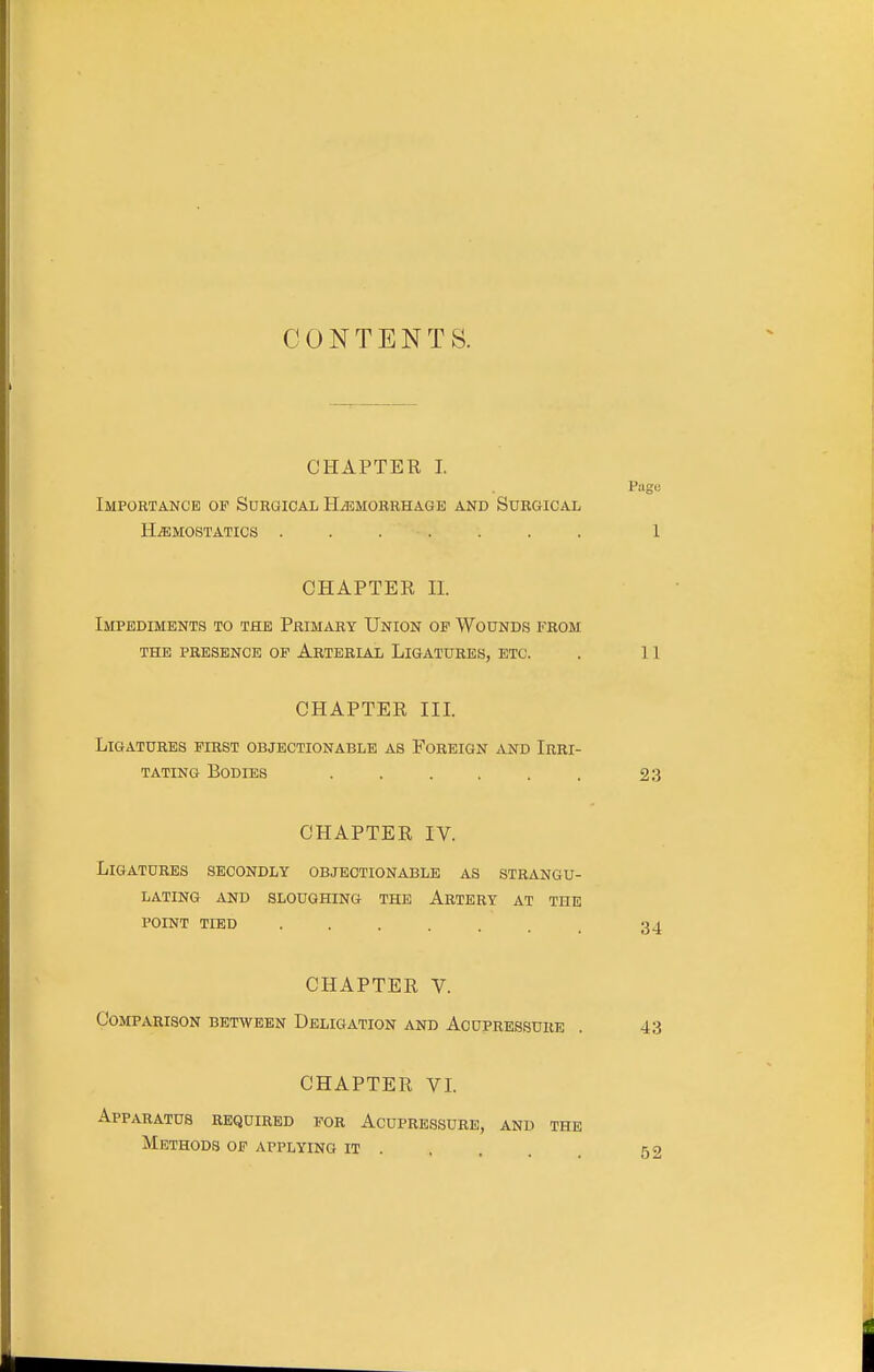 CONTENTS. CHAPTER I. Page Importance op Surgical HiEMORRHAGE and Surgical HEMOSTATICS . 1 CHAPTER n. Impediments to the Primary Union of Wounds from THE PRESENCE OP ArTERIAL LiGATURES, ETC. . 11 CHAPTER III. Ligatures first objectionable as Foreign and Irri- tating Bodies ...... 23 CHAPTER IV. Ligatures secondly objectionable as strangu- lating AND sloughing THE ArTERY AT THE POINT TIED ....... 34 CHAPTER V. Comparison between Deligation and Acupressure . 43 CHAPTER VL Apparatus required for Acupressure, and the Methods op applying it 52