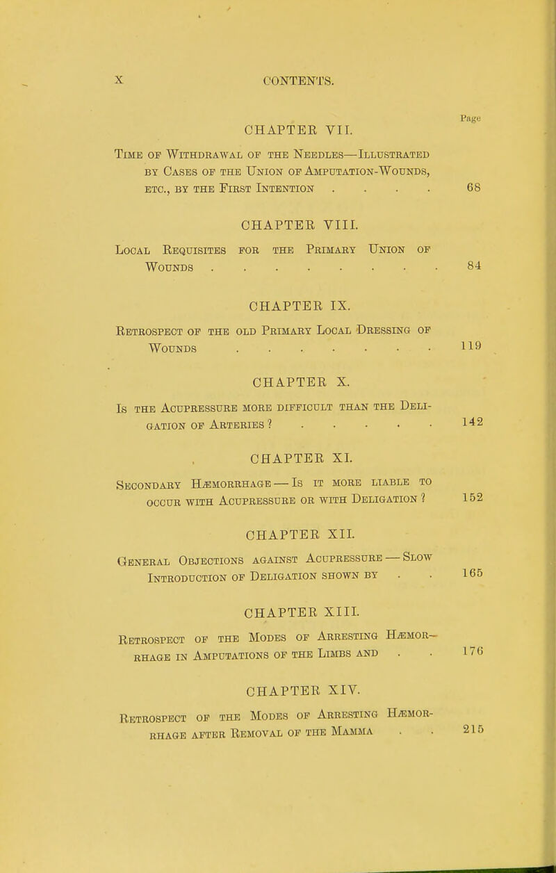 CHAPTER VII. Page Time of Withdrawal of the Needles—Illustrated BY Cases of the Union op Amputation-Wounds, etc., by the First Intention .... 68 CHAPTEE VIII. Local Requisites for the Primary Union of Wounds 84 CHAPTER IX. Retrospect of the old Primary Local Dressing of Wounds 119 CHAPTER X. Is the Acupressure more difficult than the Deli- OATioN of Arteries ? . . • • • CHAPTER XL Secondary Hemorrhage — Is it more liable to occur with Acupressure or with Deligation 1 152 CHAPTER XIL General Objections against Acupressure — Slow Introduction OF Deligation shown BY . . 165 CHAPTER XIIL Retrospect op the Modes of Arresting HjEmor- RHAGE IN Amputations OF THE Limbs and . • 176 CHAPTER XIV. Retrospect op the Modes of Arresting H/Emor- RHAGE AFTER Removal OF THE Mamma . . 215