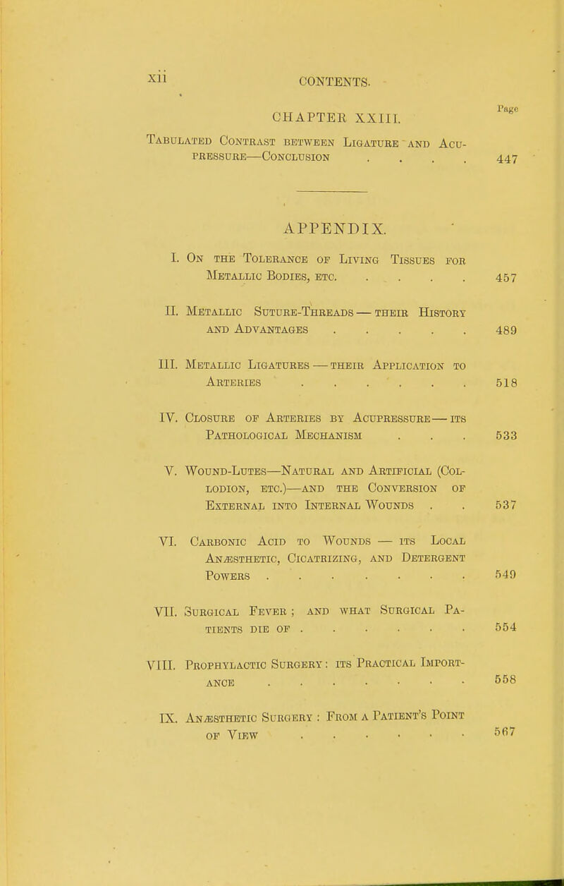 Xll CONTENTS. « Pace CHAPTEK XXIII. Tabulated Contrast between Ligature ' and Acu- pressure—Conclusion .... 447 APPENDIX. I. On the Tolerance oe Living Tissues for IMetallic Bodies, etc 457 II. Metallic Suture-Threads — their History AND Advantages 489 III. Metallic Ligatures — their Application to Arteries 518 IV. Closure op Arteries by Acupressure—its Pathological Mechanism . . . 533 V. Wound-Lutes—Natural and Artieicial (Col- lodion, ETC.)—and the Conversion op External into Internal Wounds . . 537 VI. Carbonic Acid to Wounds — its Local Anaesthetic, Cicatrizing, and Detergent Powers ....... 549 VII. Surgical Fever ; and what Surgical Pa- tients DIE OP . . . . ■ . 554 VIII. Prophylactic Surgery : its Practical Import- ance 558 IX. Anaesthetic Surgery : From a Patient's Point OP View