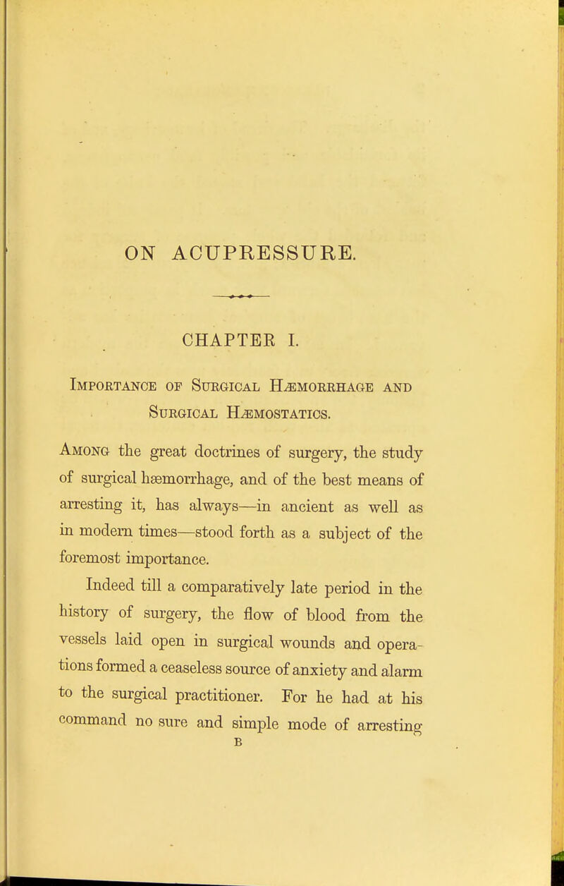 ON ACUPRESSURE. CHAPTEE I. Importance of Surgical Hemorrhage and Surgical Hemostatics. Among the great doctrines of surgery, the study of surgical haemorrhage, and of the best means of arresting it, has always—in ancient as well as in modem times—stood forth as a subject of the foremost importance. Indeed till a comparatively late period in the history of surgery, the flow of blood from the vessels laid open in surgical wounds and opera- tions formed a ceaseless source of anxiety and alarm to the surgical practitioner. For he had at his command no sure and simple mode of arresting B