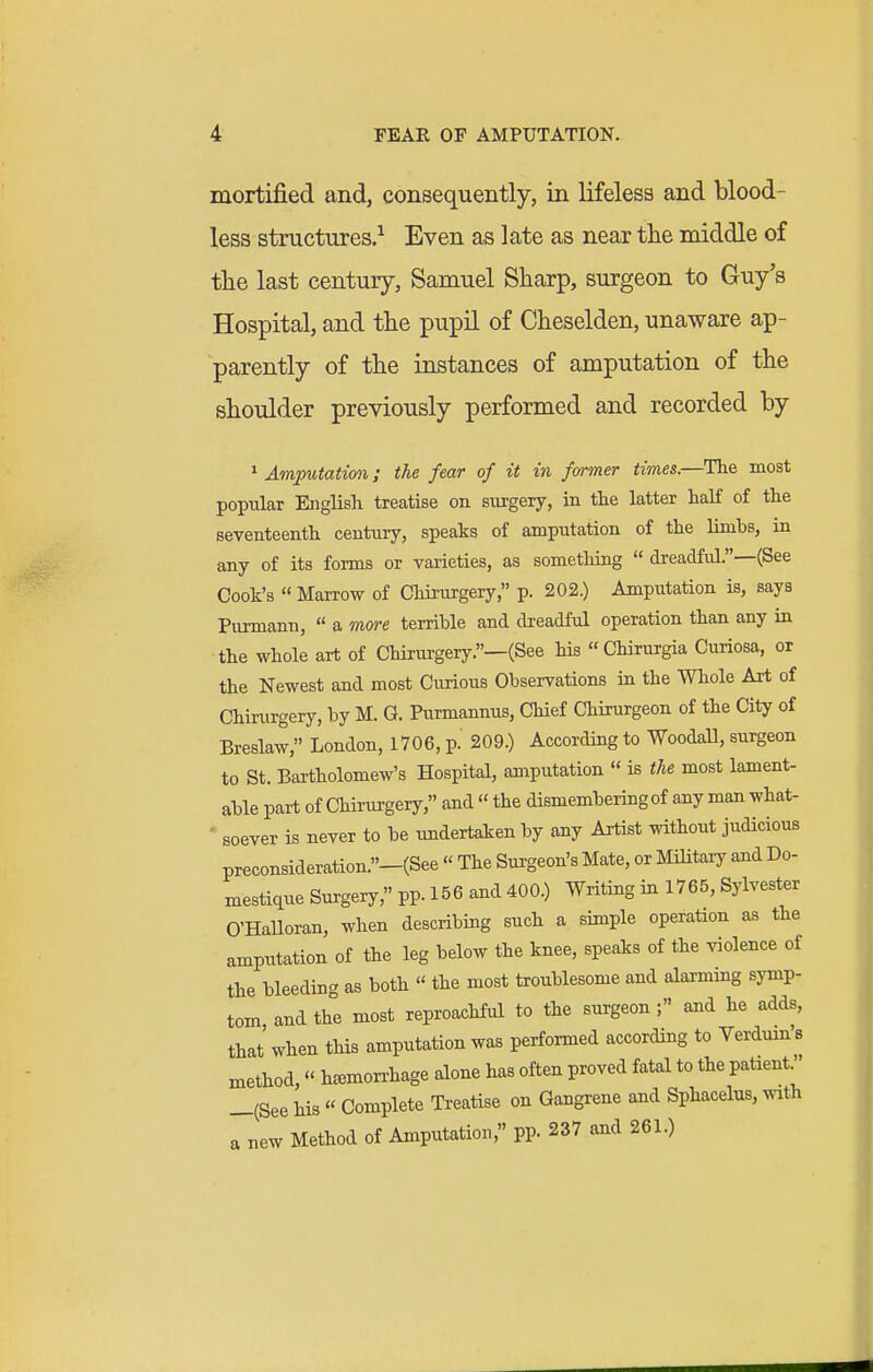 mortified and, consequently, in lifeless and blood- less structures.^ Even as late as near the middle of tlie last century, Samuel Sharp, surgeon to Guy's Hospital, and the pupil of Cheselden, unaware ap- parently of the instances of amputation of the shoulder previously performed and recorded by ^Amputation; the fear of it in former times.—Tlie most popular English treatise on surgery, in the latter haK of the seventeenth century, speaks of amputation of the limbs, in any of its forms or varieties, as something  dreadful.—(See Cook's  Marrow of Chirurgery, p. 202.) Amputation is, says Punnann, « a more terrible and dreadful operation than any in the whole art of Chirurgery.—(See his Chirurgia Curiosa, or the Newest and most Curious Observations iix the Whole Art of Chirurgery, by M. G. Purmannus, Chief Chirurgeon of the City of Breslaw, London, 1706, p.' 209.) According to WoodaU, surgeon to St. Bartholomew's Hospital, amputation  is the most lament- able part of Chirurgery, and «the dismembering of any man what- ' soever is never to be undertaken by any Artist without judicious preconsideration.-(See « The Surgeon's Mate, or Military and Do- mestique Surgery, pp. 156 and 400.) Writing in 1765, Sylvester O'HaUoran, when describing such a simple operation as the amputation of the leg below the knee, speaks of the violence of the bleeding as both  the most troublesome and alarmmg symp- tom and the most reproachful to the surgeon; and he adds, that when this amputation was perfonned according to Verdum's method, h^emon-hage alone has often proved fatal to the patient. —(See his « Complete Treatise on Gangrene and Sphacelus, with a new Method of Amputation, pp. 237 and 261.)