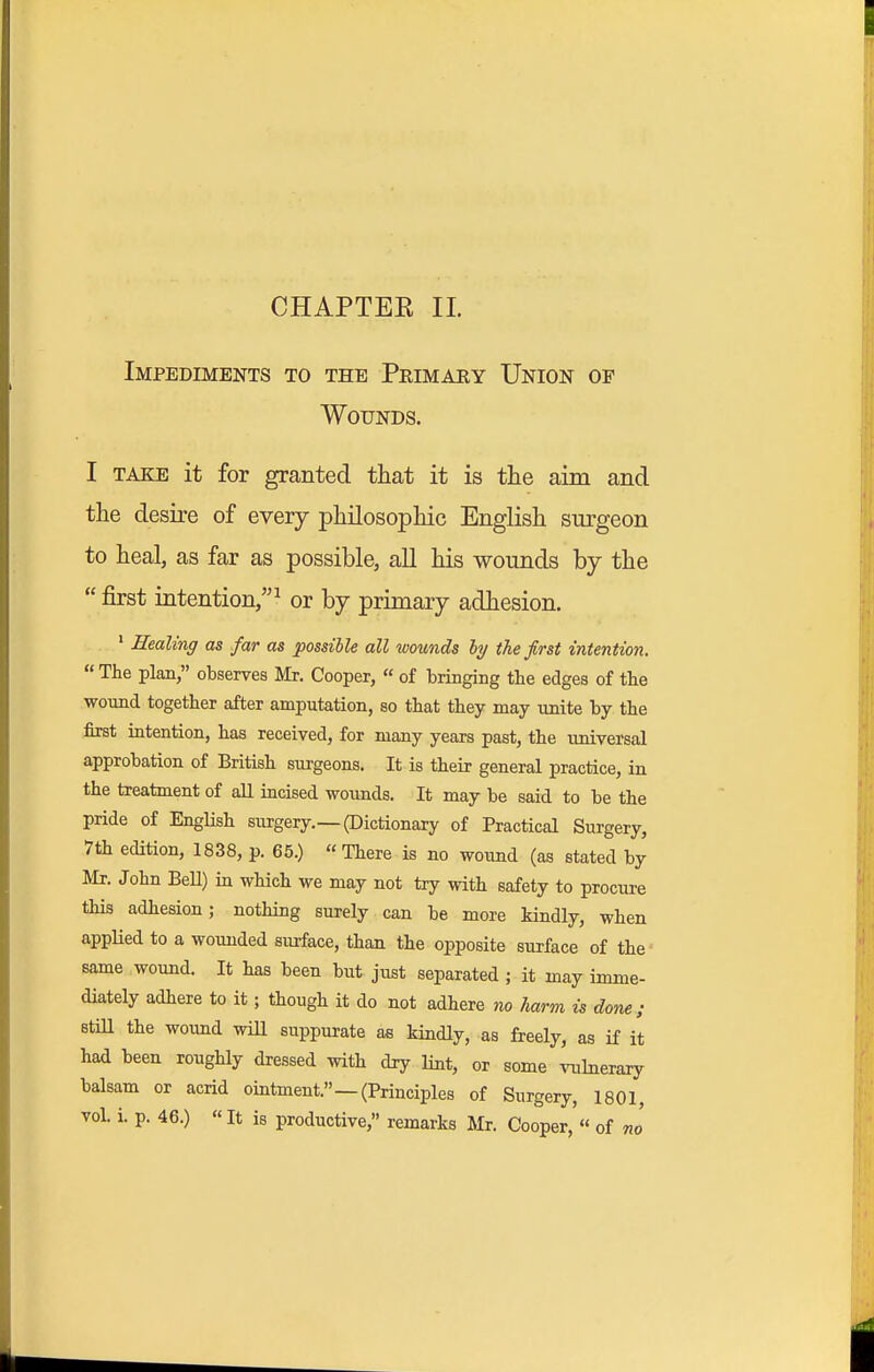 Impediments to the Peimary Union op Wounds. I TAKE it for granted that it is tlie aim and the desire of every philosophic English surgeon to heal, as far as possible, all his wounds by the  first intention,^ or by primary adhesion. * Healing as far as possible all wounds ly the first intention.  The plan, observes Mr. Cooper,  of bringing the edges of the wound together after amputation, so that they may unite by the first iQtention, has received, for many years past, the universal approbation of British surgeons. It is their general practice, in the treatment of all iacised wounds. It may be said to be the pride of English surgery.—(Dictionary of Practical Surgery, 7th edition, 1838, p. 65.) There is no wound (as stated by Mr. John BeU) in which we may not try with safety to procure this adhesion; nothing surely can be more kindly, when applied to a wounded surface, than the opposite surface of the same wound. It has been but just separated ; it may imme- diately adhere to it; though it do not adhere no Jiarm is done; still the wound wiU suppurate as kindly, as freely, as if it had been roughly dressed with dry lint, or some vulnerary balsam or acrid ointment.—(Principles of Surgery, 1801, vol. i. p. 46.) «It is productive, remarks Mr. Cooper, « of no