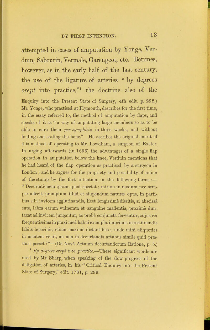 BY FIRST INTENTION. attempted in cases of amputation by Yonge, Ver- duin, Sabourin, Vermale, Garengeot, etc. Betimes, however, as in the early half of the last century, the use of the ligature of arteries  by degrees crept into practice,^ the doctrine also of the Enquiry into the Present State of Surgery, 4tli edit. p. 292.) Mr. Yonge, who practised at Plymouth, describes for the first time, ia the essay referred to, the method of amputation by flaps, and speaks of it as  a way of amputating large members so as to be able to cure them per symphisin in three weeks, and without fouUng and scaling the bone. He ascribes the original merit of this method of operating to Mr. Lowdham, a surgeon of Exeter. Tn iirging afterwards (in 1696) the advantages of a single flap operation in amputation below the knee, Verduin mentions that he had heard of the flap operation as practised by a surgeon in London ; and he argues for the propriety and possibility of union of the stump by the first intention, in the following terms :—  Decurtationem ipsam quod spectat; mirum in modimi nec sem- per affecit, promptum iUud et stupendum naturae opus, in parti- bus sibi invicem agglutinandis, licet longissina^ dissitis, si abscissS, cute, labra earum vulnerata et sanguine madentia, proxime dun- taxat ad invicem jungantur, ac probfe conjuncta ferventur, ciijus rei frequentissimainpraxi mea habuiexempla, imprimis inrestituendis labiis leporinis, etiam maxim distantibus ; unde mihi aliquoties in mentem venit, an non in decurtandis artubus simile quid prsa- stari posset ?—(De Nova Artuum decurtandorum Eatione, p. 5.) ' By degrees crept into practice.—These significant words are used by Mr. Sharp, when speaking of the slow progress of the deligation of arteries, in his  Critical Enquiry into the Present State of Surgeiy, edit. 1761, p. 299.