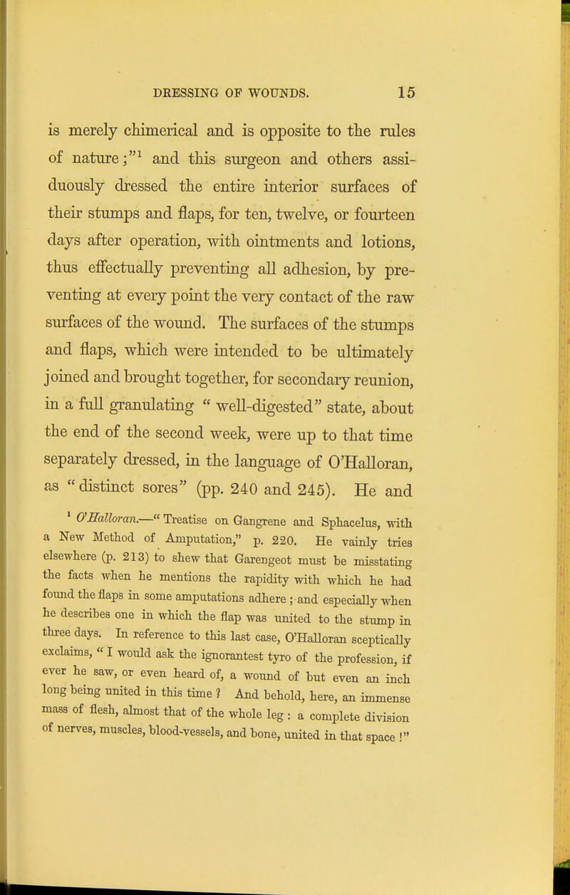 is merely chimerical and is opposite to the rules of nature;^ and this surgeon and others assi- duously dressed the entire interior surfaces of their stumps and flaps, for ten, twelve, or fourteen days after operation, with ointments and lotions, thus effectually preventing all adhesion, by pre- venting at every point the very contact of the raw surfaces of the wound. The surfaces of the stumps and flaps, which were intended to be ultimately joined and brought together, for secondary reunion, in a full granulating  well-digested state, about the end of the second week, were up to that time separately dressed, in the language of O'Halloran, as  distinct sores (pp. 240 and 245). He and ' O'Halloran.— Treatise on Gangrene and Sphacelus, with a New Method of Amputation, p. 220. He vainly tries elsewhere (p. 213) to shew that Garengeot must be misstating the facts when he mentions the rapidity with which he had foimd the flaps in some amputations adhere ; and especially when he describes one in which the flap was united to the stump in three days. In reference to this last case, O'HaUoran scepticaUy exclaims, « I would ask the ignorantest tyro of the profession, if ever he saw, or even heard of, a woimd of but even an inch long being united in this time ? And behold, here, an immense mass of flesh, almost that of the whole leg : a complete division of nerves, muscles, blood-vessels, and bone, united in that space !