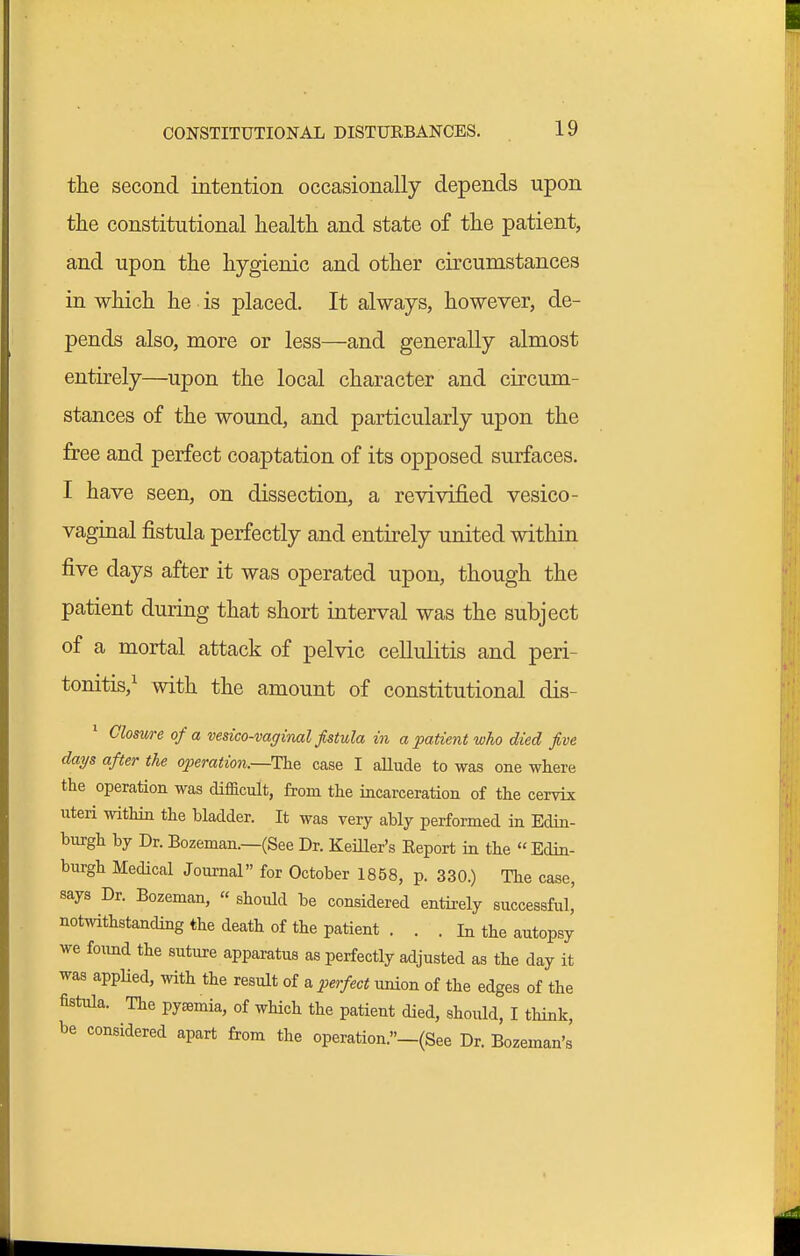 the second intention occasionally depends upon the constitutional health and state of the patient, and upon the hygienic and other circumstances in which he is placed. It always, however, de- pends also, more or less—and generally almost entirely—upon the local character and circum- stances of the wound, and particularly upon the free and perfect coaptation of its opposed surfaces. I have seen, on dissection, a revivified vesico- vaginal fistula perfectly and entirely united within five days after it was operated upon, though the patient during that short interval was the subject of a mortal attack of pelvic cellulitis and peri- tonitis,^ with the amount of constitutional dis- ' Closure of a vesico-vaginal fistula m a patient who died five days after the operation.—The case I aUude to was one where the operation was difficult, from the incarceration of the cervix uteri within the bladder. It was very ably performed in Edin- burgh by Dr. Bozeman.—(See Dr. KeiUer's Eeport in the Edin- burgh Medical Journal for October 1858, p. 330.) The case, says Dr. Bozeman, « should be considered entirely successful, notwithstanding the death of the patient . . . In the autopsy we found the suture apparatus as perfectly adjusted as the day it was applied, with the result of a perfect union of the edges of the fistula. The pyemia, of wHch the patient died, should, I think, be considered apart from the operation.»-(See Dr. Bozeman's