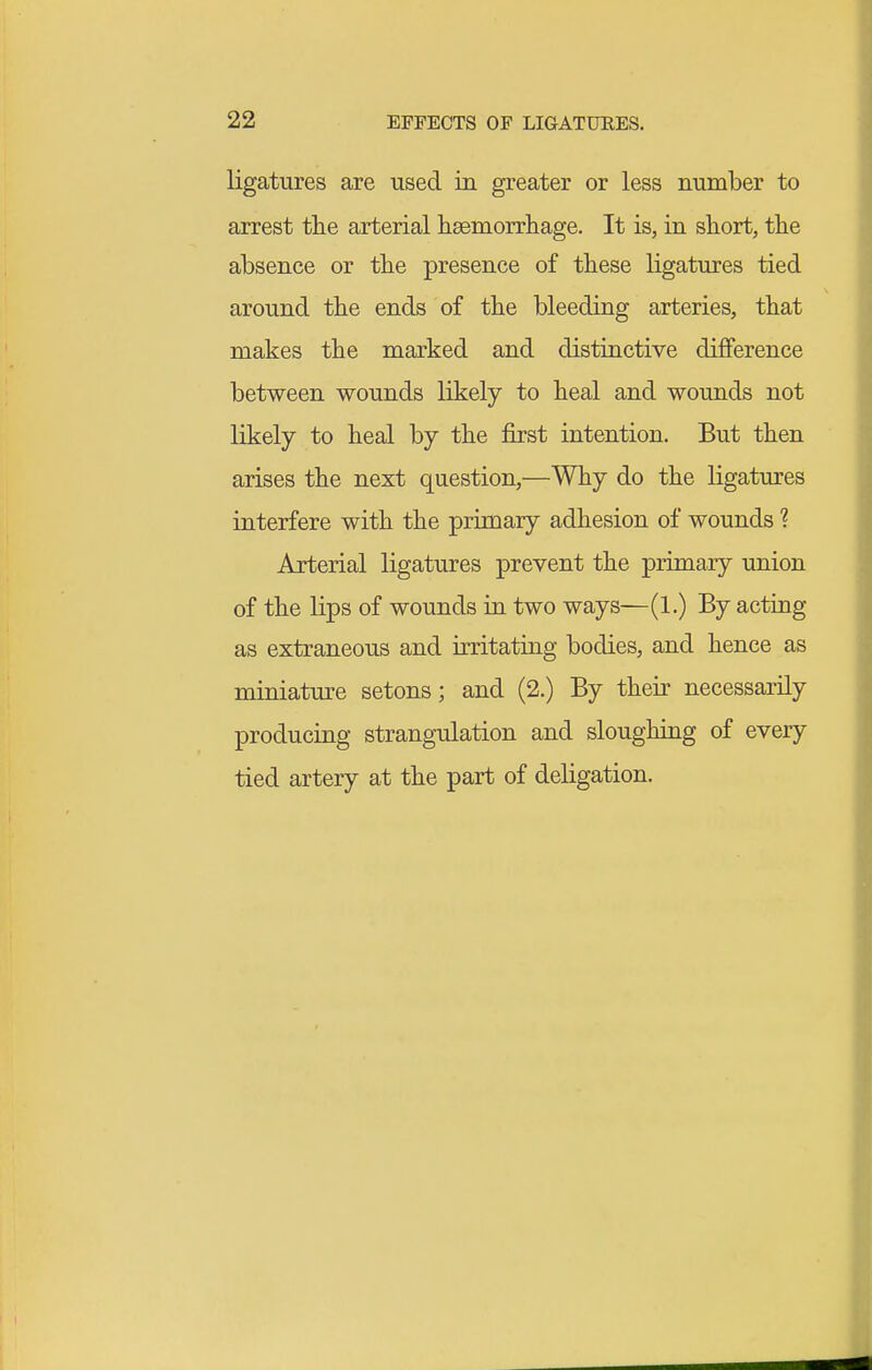 ligatures are used in greater or less number to arrest tlie arterial heemorrliage. It is, in short, the absence or the presence of these ligatures tied around the ends of the bleeding arteries, that makes the marked and distinctive difference between wounds likely to heal and wounds not likely to heal by the first intention. But then arises the next question,—Why do the ligatures interfere with the primary adhesion of wounds ? Arterial ligatures prevent the primary union of the lips of wounds in two ways—(1.) By acting as extraneous and irritating bodies, and hence as miniature setons; and (2.) By their necessarily producing strangulation and sloughiag of every tied artery at the part of deligation.