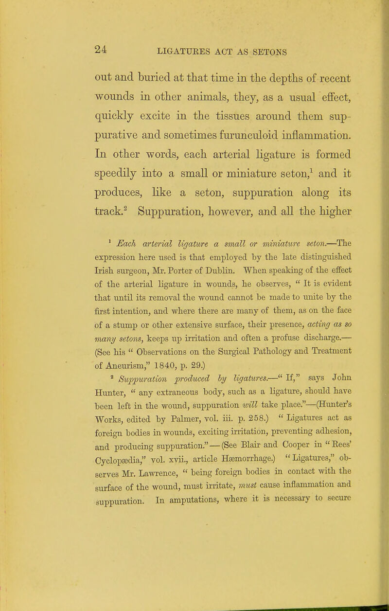 LIGATURES ACT AS SETONS out and buried at that time in the depths of recent wounds in other animals, they, as a usual eflFect, quickly excite in the tissues around them sup- purative and sometimes furunculoid inflammation. In other words, each arterial ligature is formed speedily into a small or miniature seton,^ and it produces, like a seton, suppuration along its track.^ Suppuration, however, and all the higher ' Each arterial ligature a small or miniature seton.—^The expression here used is tliat employed by the late distinguished Irish surgeon, Mr. Porter of DubUn. When speaking of the effect of the arterial ligature in wounds, he observes,  It is evident that until its removal the wound cannot be made to unite by the first intention, and where there are many of them, as on the face of a stump or other extensive surface, their presence, acting as so mnny setons, keeps up irritation and often a profuse discharge.— (See his  Observations on the Surgical Pathology and Treatment of Aneurism, 1840, p. 29.) * Suppuration produced hy ligatures.— If, says John Hunter,  any extraneous body, such as a ligature, should have been left in the wound, suppuration will take place.—(Hunter's Works, edited by Palmer, vol. iii. p. 258.)  Ligatures act as foreign bodies in wounds, exciting irritation, preventing adhesion, and producing suppuration.—(See Blair and Cooper in Eees' Cyclopaedia, vol. xvii., article Hsemorrhage.)  Ligatures, ob- serves Mr. Lawrence,  being foreign bodies in contact with the surface of the wound, must irritate, must cause inflammation and suppuration. In amputations, where it is necessary to secure
