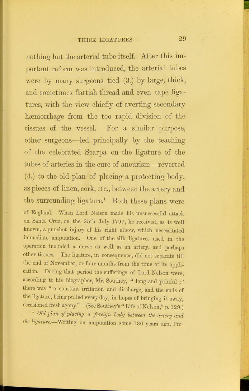 nothing but the arterial tube itself. After this im- portant reform was introduced, the arterial tubes were by many surgeons tied (3.) by large, thick, and sometimes flattish thread and even tape liga- tures, with the view chiefly of averting secondary heemorrhage from the too rapid division of the tissues of the vessel. For a similar purpose, other surgeons—led principally by the teaching of the celebrated Scarpa on the ligature of the tubes of arteries in the cure of aneurism—reverted (4.) to the old plan of placing a protecting body, as pieces of linen, cork, etc., between the artery and the surrounding ligature.^ Both these plans were of England. When Lord Nelson made his unsuccessful attack on Santa Cruz, on the 25th July 1797, he received, as is well known, a gunshot injury of his right elbow, which necessitated immediate amputation. One of the silk ligatures used in the operation included a nerve as well as an artery, and perhaps other tissues. The ligature, in consequence, did not separate till the end of November, or four months from the time of its appli- cation. During that period the sufferings of Lord Nelson were, according to his biographer, Mr. Southey,  long and painful ; there was  a constant irritation and discharge, and the ends of the ligature, being pulled every day, in hopes of bringing it away, occasioned fresh agony.—(See Southey's  Life of Nelson, p. 129.) * Old plan of placing a foreign lody hetxveen the artery and the ligature.—Writing on amputation some 130 years ago. Pro-