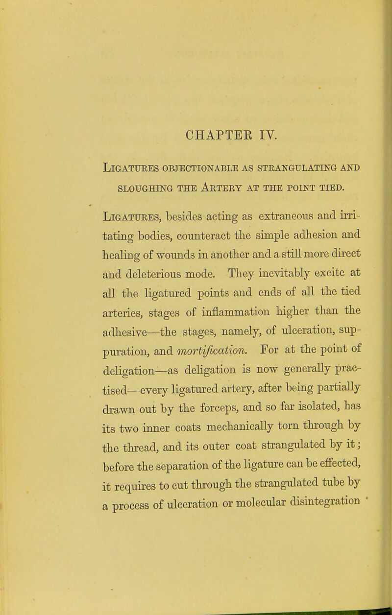 LiGATUKES OBJECTIONABLE AS STEANGULATING AND SLOUGHING THE ArTERY AT THE POINT TIED. Ligatures, besides acting as extraneous and irri- tating bodies, counteract tlie simple adhesion and healing of wounds in another and a still more direct and deleterious mode. They inevitably excite at all the ligatured points and ends of all the tied arteries, stages of inflammation higher than the adhesive—the stages, namely, of ulceration, sup- puration, and mortification. For at the point of deligation—as deligation is now generally prac- tised—every ligatured artery, after being partially drawn out by the forceps, and so far isolated, has its two inner coats mechanically torn through by the thread, and its outer coat strangulated by it; before the separation of the ligature can be effected, it requires to cut through the strangulated tube by a process of ulceration or molecular disintegration