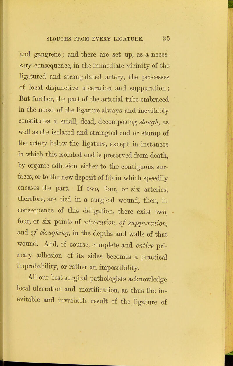 and gangrene; and there are set up, as a neces- sary consequence, in the immediate vicinity of the ligatured and strangulated artery, the processes of local disjunctive ulceration and suppuration; But further, the part of the arterial tube embraced in the noose of the ligature always and inevitably constitutes a small, dead, decomposing slough, as well as the isolated and strangled end or stump of the artery below the ligature, except in instances in which this isolated end is preserved from death, by organic adhesion either to the contiguous sur- faces, or to the new deposit of fibrin which speedily encases the part. If two, four, or six arteries, therefore, are tied in a surgical wound, then, in consequence of this deligation, there exist two, - four, or six points of ulceration, of suppuration, and of sloughing, in the depths and walls of that wound. And, of course, complete and entire pri- mary adhesion of its sides becomes a practical improbability, or rather an impossibility. All our best surgical pathologists acknowledge local ulceration and mortification, as thus the in- evitable and invariable result of the ligature of