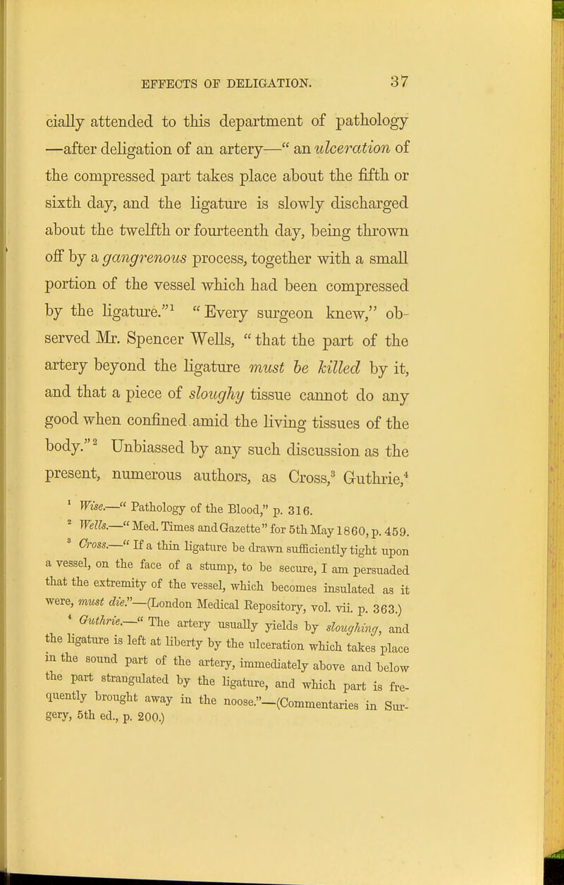 cially attended to this department of pathology —after deligation of an artery— an ulceration of the compressed part takes place about the fifth or sixth day, and the ligature is slowly discharged about the twelfth or fourteenth day, being thrown ofi by a gangrenous process, together with a small portion of the vessel which had been compressed by the ligature.^ Every surgeon knew, ob- served Mr. Spencer Wells,  that the part of the artery beyond the ligature must he hilled by it, and that a piece of sloughy tissue cannot do any good when confined, amid the living tissues of the body. 2 Unbiassed by any such discussion as the present, numerous authors, as Cross,^ Guthrie,* ' Wise.— Pathology of the Blood, p. 316. ^ Welk.— Med. Times and Gazette for 5th May 1860, p. 459. ' Cms.—«If a thin ligature be drawn sufficiently tight upon a vessel, on the face of a stump, to be secure, I am persuaded that the extremity of the vessel, which becomes insulated as it were, must die.—{London Medical Eepository, vol. vii. p. 363.) ' Guthrie.- The artery usuaUy yields by slo^cffh^nff, and the ligature is left at liberty by the ulceration which takes place in the sound part of the artery, immediately above and below the part strangulated by the Hgature, and which part is fre- ciuently brought away in the noose.-(Commentaries in Siu- gery, 5th ed., p. 200.)