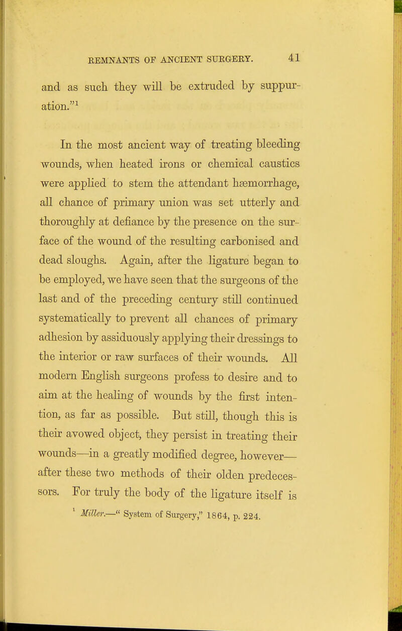 and as such they will be extruded by suppur- ation.' In the most ancient way of treating bleeding wounds, when heated irons or chemical caustics were applied to stem the attendant haemorrhage, all chance of primary union was set utterly and thoroughly at defiance by the presence on the sur- face of the wound of the resulting carbonised and dead sloughs. Again, after the ligature began to be employed, we have seen that the surgeons of the last and of the preceding century still continued systematically to prevent all chances of primary adhesion by assiduously applying their dressings to the interior or raw surfaces of their wounds. All modern English surgeons profess to desire and to aim at the healing of wounds by the first inten- tion, as far as possible. But still, though this is their avowed object, they persist in treating their wounds—in a greatly modified degree, however— after these two methods of their olden predeces- sors. For truly the body of the ligature itself is ' Miller.—« System of Surgery, 1864, p. 224.