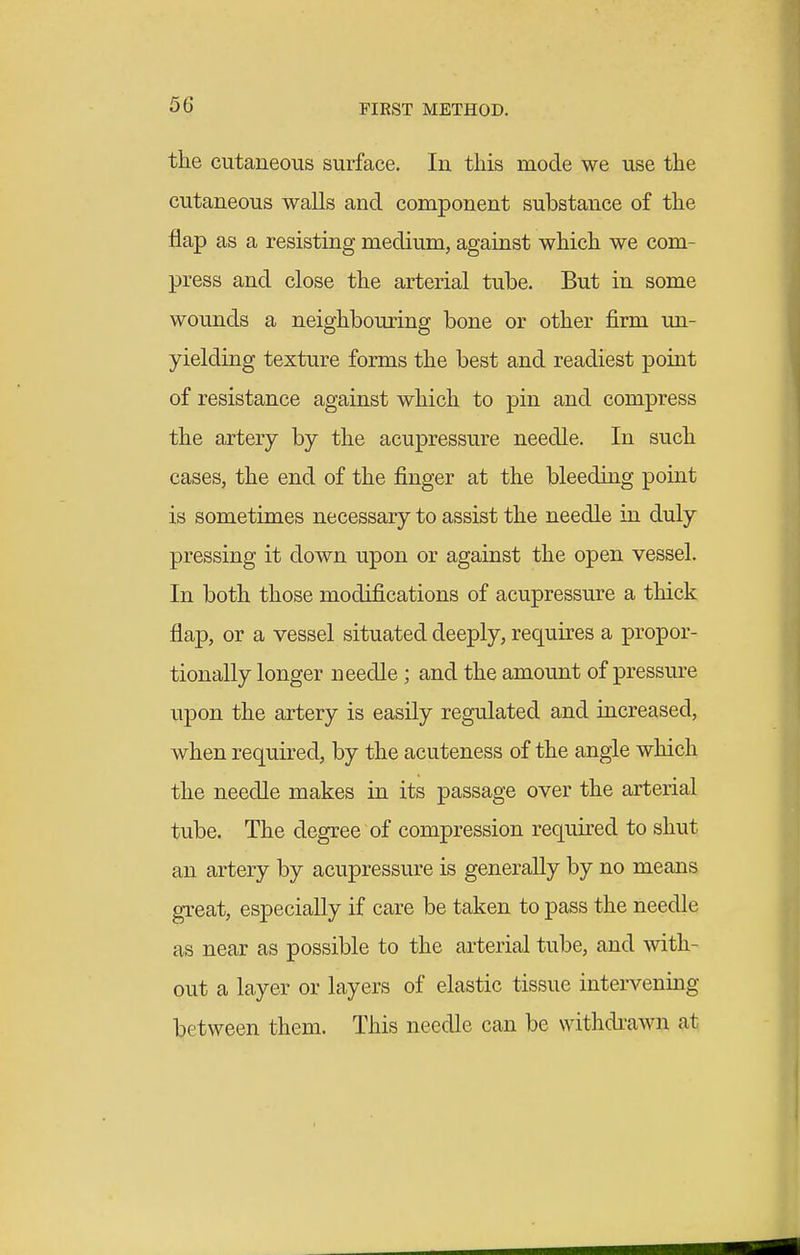 the cutaneous surface. In this mode we use the cutaneous walls and component substance of the flap as a resisting medium, against which we com- press and close the arterial tube. But in some wounds a neighbouring bone or other firm un- yielding texture forms the best and readiest point of resistance against which to pin and compress the artery by the acupressure needle. In such cases, the end of the finger at the bleeding point is sometimes necessary to assist the needle in duly pressing it down upon or against the open vessel. In both those modifications of acupressure a thick flap, or a vessel situated deeply, requires a propor- tionally longer needle ; and the amount of pressure upon the artery is easily regulated and increased, when required, by the acuteness of the angle which the needle makes in its passage over the arterial tube. The degree of compression required to shut an artery by acupressure is generally by no means great, especially if care be taken to pass the needle as near as possible to the arterial tube, and with- out a layer or layers of elastic tissue intervening between them. This needle can be withdi-awn at
