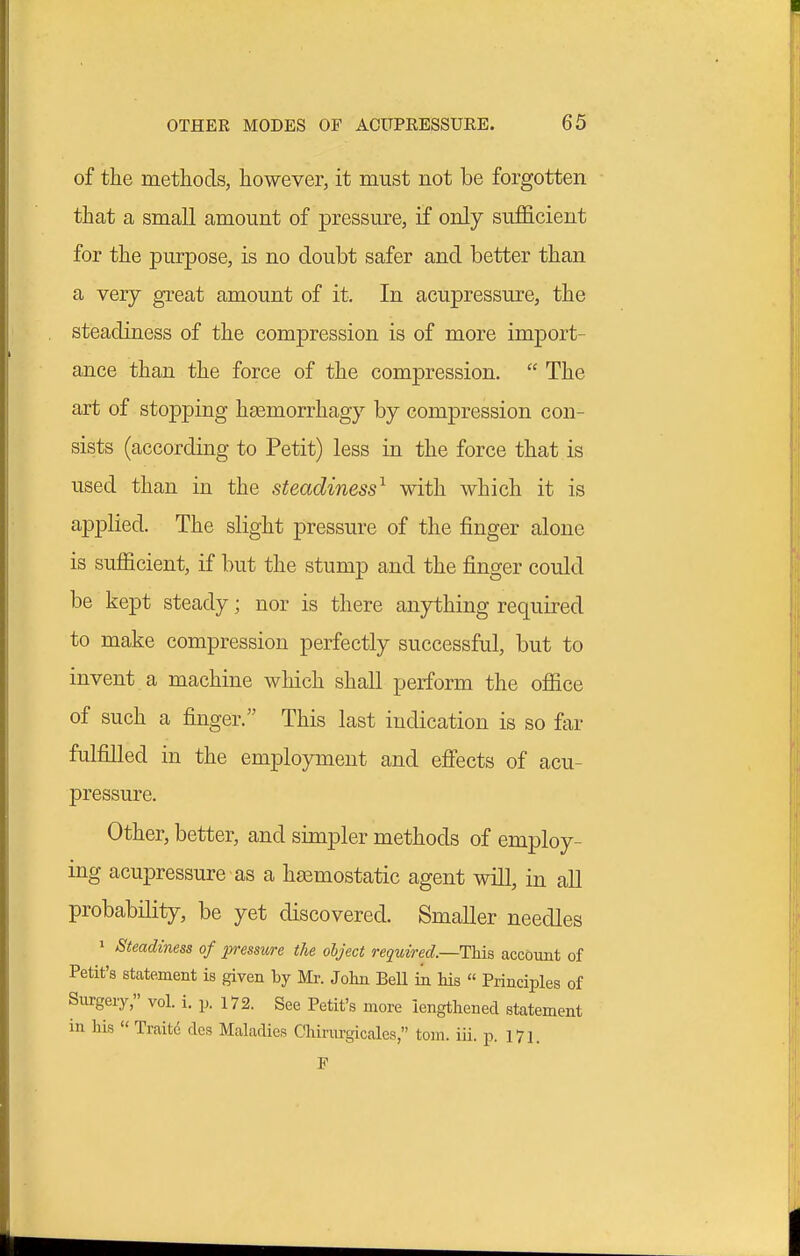 of the metliods, however, it must not be forgotten that a small amount of pressm^e, if only sufficient for the purpose, is no doubt safer and better than a very great amount of it. In acupressure, the steadiness of the compression is of more import- ance than the force of the compression.  The art of stopping htemorrhagy by compression con- sists (according to Petit) less in the force that is used than in the steadiness^ with which it is applied. The slight pressure of the finger alone is sufficient, if but the stump and the finger could be kept steady; nor is there anything required to make compression perfectly successful, but to invent a machine which shall perform the office of such a finger. This last indication is so far fulfilled in the employment and effects of acu- pressure. Other, better, and simpler methods of employ- ing acupressure as a haemostatic agent will, in all probability, be yet discovered. Smaller needles 1 Steadiness of pressure the object required.—This accoimt of Petit's statement is given by Mr. John BeU in Ms  Principles of Surgery, vol. i. p. 172. See Petit's more lengthened statement in his  Traite cles Maladies Chinirgicales, torn. iii. p. 171. F