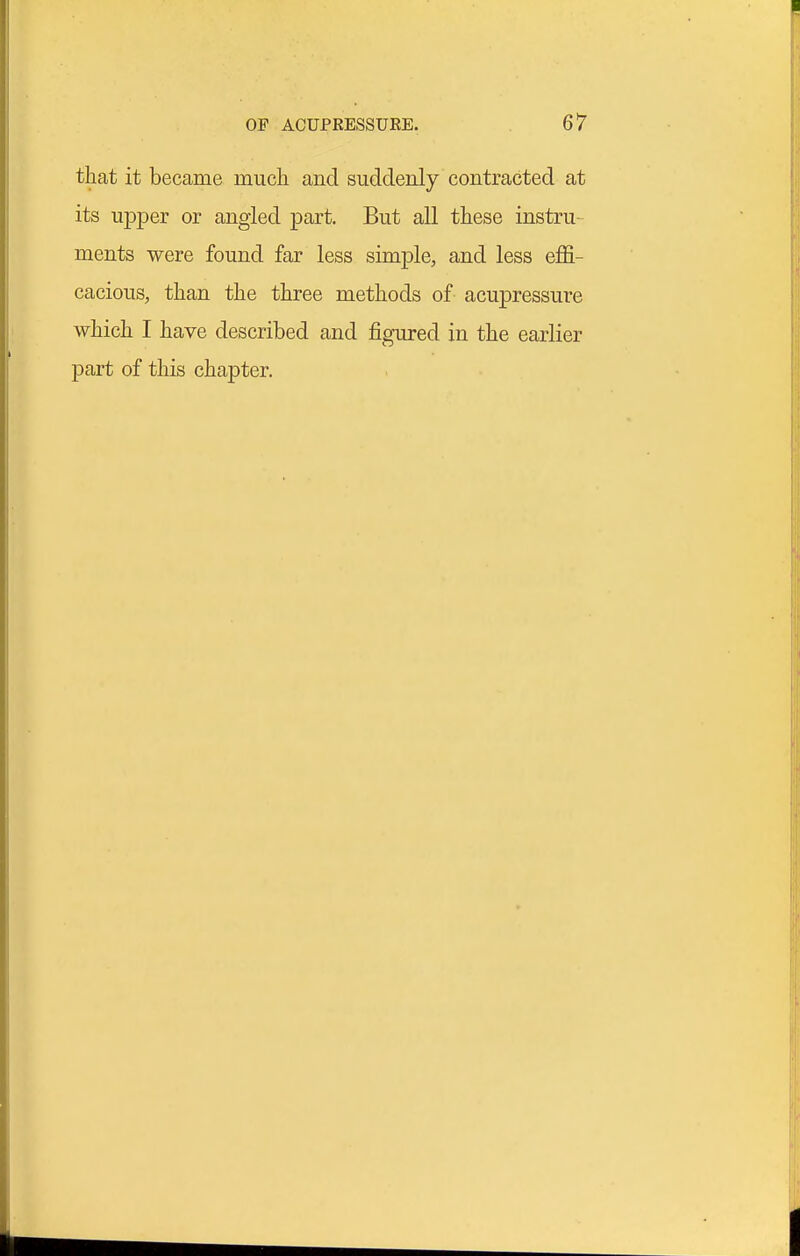 that it became much and suddenly contracted at its upper or angled part. But all these instru- ments were found far less simple, and less effi- cacious, than the three methods of acupressure which I have described and figured in the earlier part of this chapter.