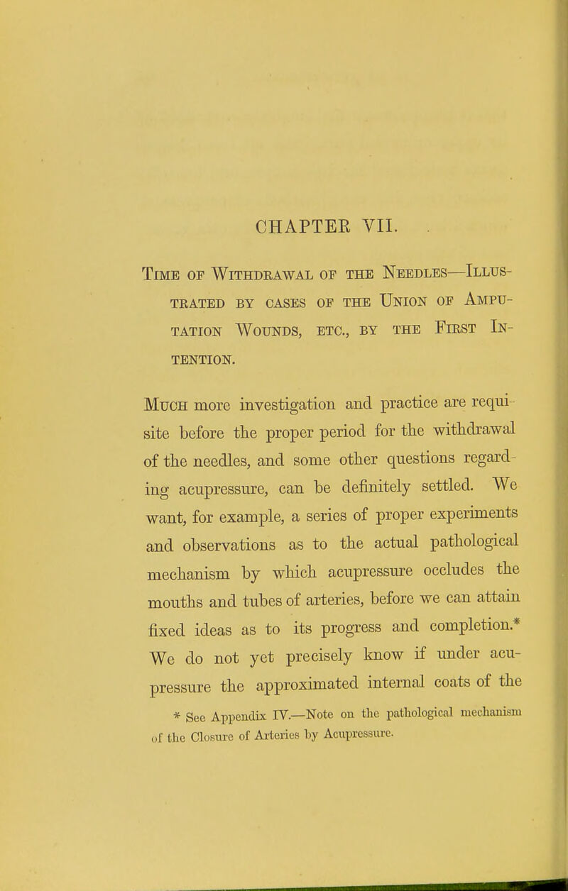 Time of Withdeawal of the Needles—Illus- trated BY cases of the Union of Ampu- tation Wounds, etc., by the Fiest In- tention. Much more investigation and practice are requi- site before the proper period for the withdrawal of the needles, and some other questions regard- ing acupressure, can be definitely settled. We want, for example, a series of proper experiments and observations as to the actual pathological mechanism by which acupressure occludes the mouths and tubes of arteries, before we can attain fixed ideas as to its progress and completion.* We do not yet precisely know if under acu- pressure the approximated internal coats of the * See Appendix IV.—Note on tlie pathological mechanism of the Closure of Arteries by Acupressure.