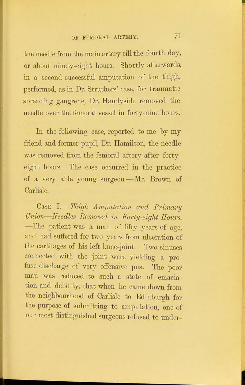 OF FEMORAL ARTERY. the needle from the main artery till the fourth day, or about ninety-eight hours. Shortly afterwards, in a second successfal amputation of the thigh, performed, as in Dr. Struthers' case, for traumatic spreading gangrene, Dr. Handyside removed the needle over the femoral vessel in forty-nine hours. In the following case, reported to me by my friend and former pupil, Dr. Hamilton, the needle was removed from the femoral artery after forty- eight hours. The case occurred in the practice of a very able young surgeon—Mr, Brown of Carlisle. CasE I.— Thigh Amputation and Primary Union—Needles Removed in Forty-eight Hours. —The patient was a man of fifty years of age, and had suffered for two years from ulceration of the cartilages of his left Imee-joint. Two sinuses connected with the joint were yielding a pro- fuse discharge of very offensive pus. The poor man was reduced to such a state of emacia- tion and debility, that when he came down from the neighbourhood of Carlisle to Edinburgh for the purpose of submitting to amputation, one of our most distinguished surgeons refused to under-