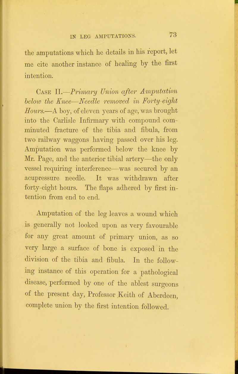 IN LEG AMPUTATIONS. the amputations which he details in his report, let me cite another instance of healing by the first intention. Case II.—Primary Union after Amputation beloiv the Knee-—Needle removed in Forty-eight Hours.—boy, of eleven years of age, was brought into the Carlisle Infirmary with compound com- minuted fracture of the tibia and fibula, from two railway waggons having passed over his leg. Amputation was performed below the knee by Mr. Page, and the anterior tibial artery—the only vessel requiring interference—was secured by an acupressure needle. It was withdrawn after forty-eight hours. The flaps adhered by first in- tention from end to end. Amputation of the leg leaves a wound which is generally not looked upon as very favourable for any great amount of primary union, as so very large a surface of bone is exposed in the division of the tibia and fibula. In the follow- ing instance of this operation for a pathological disease, performed by one of the ablest surgeons of the present day. Professor Keith of Aberdeen, complete union by the first intention followed. I