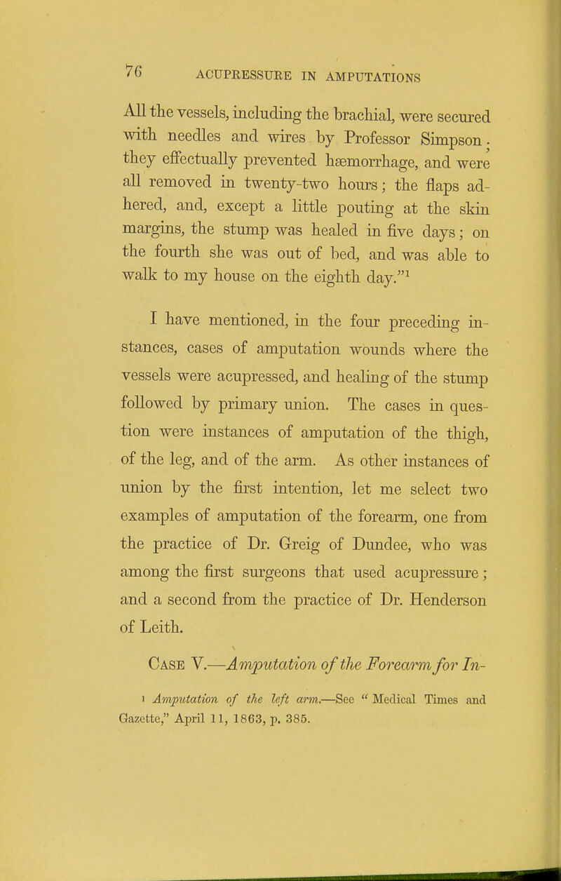 ACUPRESSURE IN AMPUTATIONS All the vessels, including the brachial, were secured with needles and wires by Professor Simpson, they efiFectually prevented haemorrhage, and were all removed in twenty-two hours; the flaps ad- hered, and, except a little pouting at the skin margins, the stump was healed in five days; on the fourth she was out of bed, and was able to walk to my house on the eighth day.^ I have mentioned, in the four preceding ia- stances, cases of amputation wounds where the vessels were acupressed, and healing of the stump followed by primary union. The cases in ques- tion were instances of amputation of the thigh, of the leg, and of the arm. As other instances of union by the first intention, let me select two examples of amputation of the forearm, one from the practice of Dr. Greig of Dundee, who was among the first surgeons that used acupressure; and a second from the practice of Dr. Henderson of Leith. Case V.—Amputation of the Forearm for In- 1 Amputation of the left arm.—See  Medical Times and