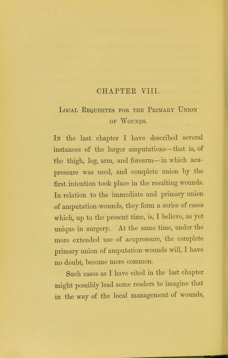 CHAPTER VIII. Local Requisites foe, the Primary Union OF WouNps. In the last chapter I have described several instances of the larger amputations—that is, of the thigh, leg, arm, and forearm—in which acu- pressure was used, and complete union by the first intention took place in the resulting wounds. In relation to the immediate and primary union of amputation-wounds, they form a series of cases which, up to the present time, is, I believe, as yet unique in surgery. At the same time, under the more extended use of acupressure, the complete primary union of amputation-wounds will, I have no doubt, become more common. Such cases as I have cited in the last chapter might possibly lead some readers to imagine that in the way of the local management of wounds,