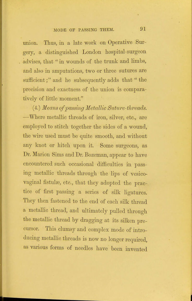 union. Thus, in a late work on Operative Sur- gery, a distiriguislied London hospital-surgeon advises, that  in wounds of the trunk and limbs, and also in amputations, two or three sutures are sufficient; and he subsequently adds that  the precision and exactness of the union is compara- tively of little moment. (4.) Means of passing Metallic Suture-threads. —Where metallic threads of iron, silver, etc., are employed to stitch together the sides of a wound, the wire used must be quite smooth, and without any knot or hitch upon it. Some surgeons, as Dr. Marion Sims and Dr. Bozeman, appear to have encountered such occasional difficulties in pass- ing metallic threads through the lips of vesico- vaginal fistulas, etc., that they adopted the prac- tice of first passing a series of silk ligatures. They then fastened to the end of each silk thread a metallic thread, and ultimately pulled through the metallic thread by dragging at its silken pre- cursor. This clumsy and complex mode of intro- ducing metallic threads is now no longer required, as various forms of needles have been invented