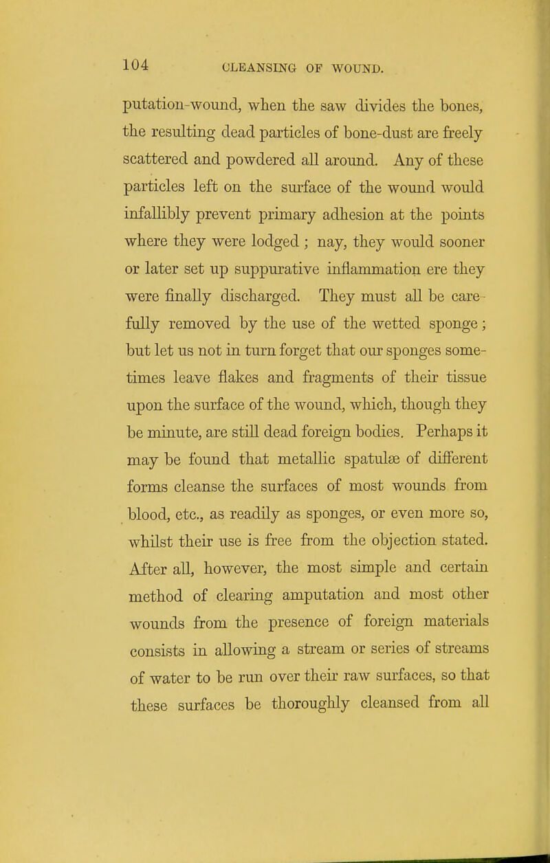 putatiou-wound, when tlie saw divides the bones, the resulting dead particles of bone-dust are freely scattered and powdered all around. Any of these particles left on the surface of the wound would infallibly prevent primary adhesion at the points where they were lodged ; nay, they would sooner or later set up suppurative inflammation ere they were finally discharged. They must all be care- fully removed by the use of the wetted sponge; but let us not in turn forget that our sponges some- times leave flakes and fragments of their tissue upon the surface of the wound, which, though they be minute, are still dead foreign bodies. Perhaps it may be found that metallic spatulse of different forms cleanse the surfaces of most wounds from blood, etc., as readily as sponges, or even more so, whilst their use is free from the objection stated. After all, however, the most simple and certain method of clearing amputation and most other wounds from the presence of foreign materials consists in allowing a stream or series of streams of water to be run over their raw surfaces, so that these surfaces be thoroughly cleansed from all