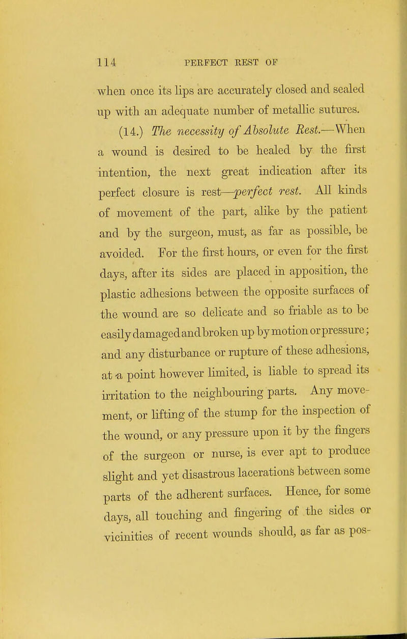 when once its lips are accurately closed and scaled up with an adequate number of metallic sutm-cs. (14.) TJie necessity of Absolute Rest.—When a wound is desired to be healed by the first intention, the next great indication after its perfect closure is rest—perfect rest. All kinds of movement of the part, alike by the patient and by the surgeon, must, as far as possible, be avoided. For the first hours, or even lor the first days, after its sides are placed in apposition, the plastic adhesions between the opposite surfaces of the wound are so delicate and so friable as to be easily damaged andbroken up by motion orpressure; and any disturbance or rupture of these adhesions, at -a point however limited, is liable to spread its irritation to the neighbouring parts. Any move- ment, or lifting of the stump for the inspection of the wound, or any pressure upon it by the fingers of the surgeon or nurse, is ever apt to produce slight and yet disastrous lacerations between some parts of the adherent surfaces. Hence, for some days, all touching and fingering of the sides or vicinities of recent wounds should, as far as pos-