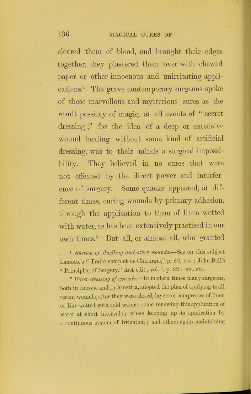 cleared them of blood, and brought their edges together, they plastered them over with chewed paper or other imiocuous and unirritating appli- cations/ The grave contemporary surgeons spoke of these marvellous and mysterious cures as the result possibly of magic, at all events of  secret dressing; for the idea of a deep or extensive wound healing without some kind of artificial dressing, was to their minds a surgical impossi- bility. They believed in no cures that were not e£Fected by the direct power and interfer- ence of surgery. Some quacks appeared, at dif- ferent times, curing wounds by primary adhesion, through the application to them of linen wetted with water, as has been extensively practised in our own times.^ But all, or almost all, who granted 1 Suction of duelling and other ivounds.—See on this subject Lamotte's  Traits complet de Chirurgie, p. 22, etc.; John Bell's  Principles of Surgery, first edit., voL i. p. 32 ; etc. etc. ^ Water-dressing of wounds.—In modern times many surgeons, both in Eiu-ope and in America, adopted the plan of applying to all recent wovuids, after they were closed, layers or compresses of linen or lint wetted with cold water; some renewing this application of water at short intervals ; others keeping up its application by a continuous system of irrigation ; and others again maintaining