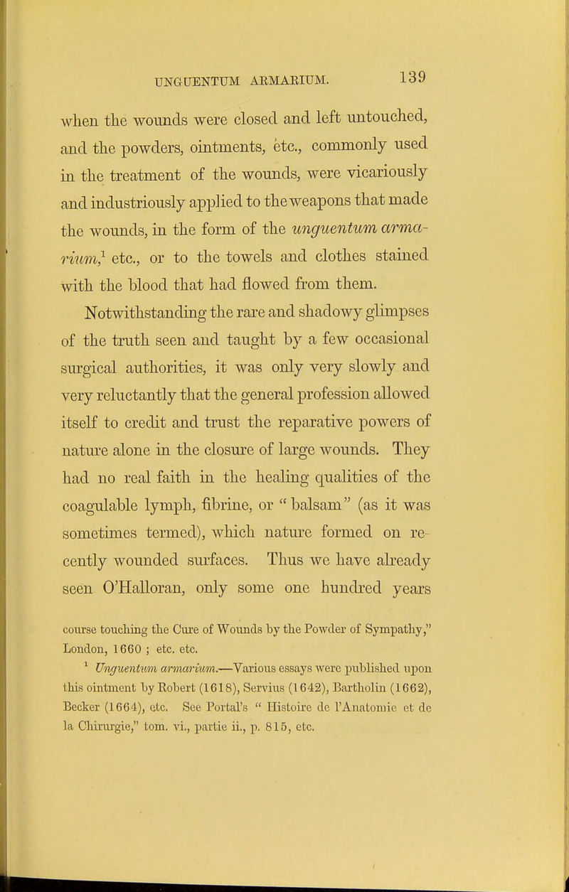 when the wounds were closed and left untouched, and the powders, ointments, etc., commonly used in the treatment of the wounds, were vicariously and industriously applied to the weapons that made the wounds, in the form of the unguentum arma- rium,'^ etc., or to the towels and clothes stained with the blood that had flowed from them. Notwithstanding the rare and shadowy glimpses of the truth seen and taught by a few occasional surgical authorities, it was only very slowly and very reluctantly that the general profession allowed itself to credit and trust the reparative powers of nature alone in the closure of large wounds. They had no real faith in the healing qualities of the coagulable lymph, fibrine, or  balsam (as it was sometimes termed), which nature formed on re- cently wounded surfaces. Thus we have already seen O'Halloran, only some one hundred years course toucliing tlie Cure of Wounds by the Powder of Sympathy, London, 1660 ; etc. etc. ' Unc/uentum armarium.—Various essays were published upon this ointment by Robert (1618), Servius (1642), Bartholin (1662), Becker (1664), etc. See Portal's  Ilistoire de I'Anatomie et de la Chirurgie, tom. vi,, partie u., p. 815, etc.