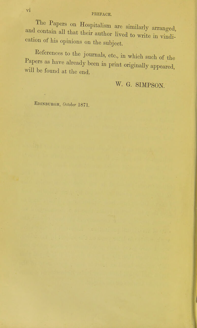 PEEFACE. The Papers on Hospitalism are similarly arranged and contam all that their author lived to cation of his opinions on the subject. References to the journals, etc., in which such of the Papers as have already been in print originally appeared, will be found at the end. W. G. SIMPSON. Edinburgh, October 1871.