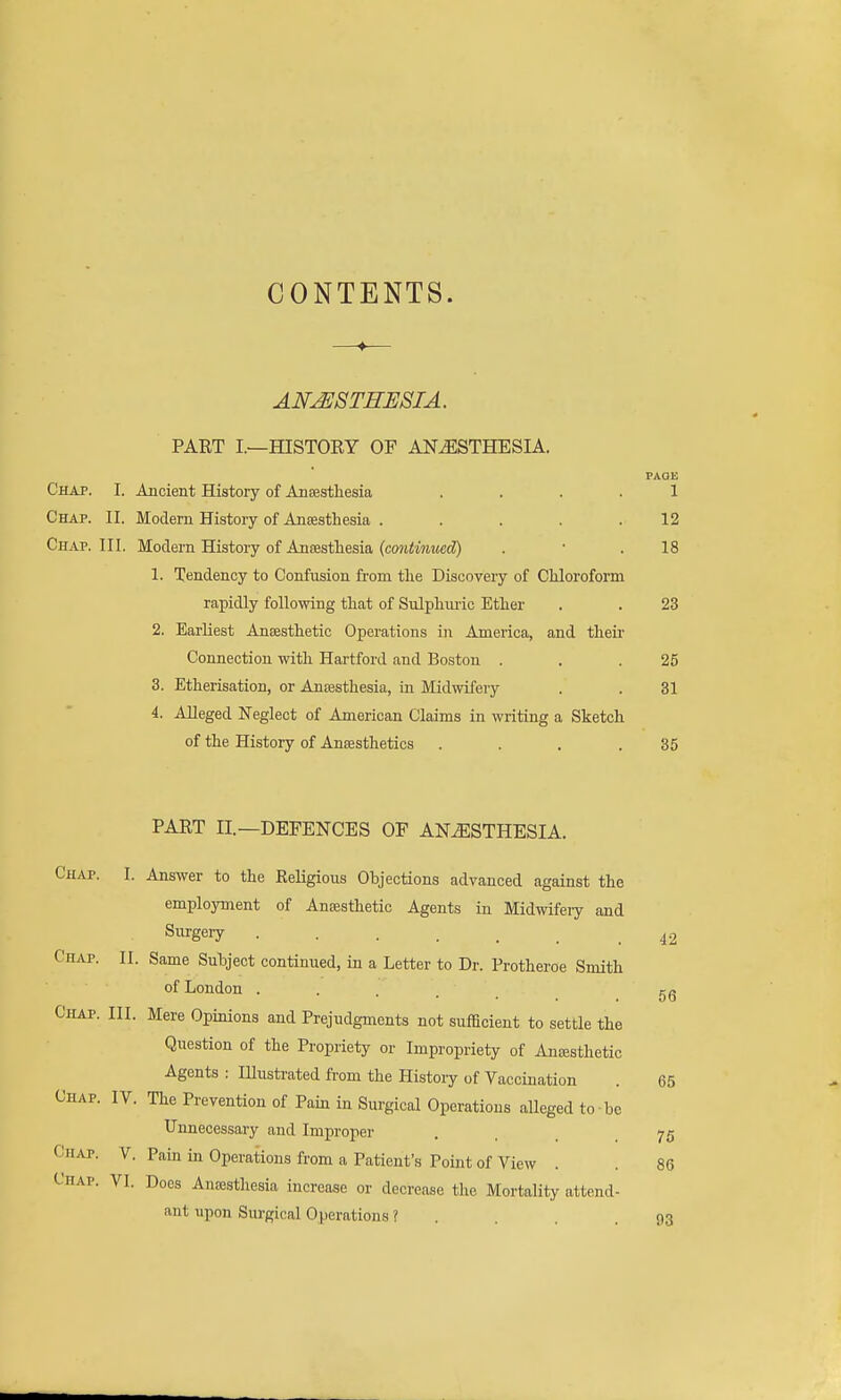 CONTENTS. ANESTHESIA, PART I.—HISTORY OF ANESTHESIA. PAQK Chap. I. Ancient History of Ansestliesia .... 1 Chap. II. Modem History of Anaesthesia . . . . .12 Chap. III. Modern History of AnsEstliesia (coji^mimccZ) . • .18 1. Tendency to Confusion from the Discoveiy of Chloroform rapidly following that of Sulphuiic Ether . . 23 2. Earliest Antesthetic Operations in America, and their Connection with Hartford and Boston . . .25 3. Etherisation, or Ansesthesia, in Midwifery . . 31 4. Alleged Neglect of American Claims in writing a Sketch of the History of Anaesthetics . . . .35 PART II.—DEFENCES OF ANESTHESIA. Chap. I. Answer to the Religious Objections advanced against the employment of Anaesthetic Agents in Midwifeiy and Siirgery 42 Chap. II. Same Subject continued, in a Letter to Dr. Protheroe Smith of London .... gg Chap. III. Mere Opinions and Prejudgments not sufficient to settle the Question of the Propriety or Impropriety of Ancesthetic Agents : Illustrated from the History of Vaccination . 65 Chap. IV. The Prevention of Pain in Surgical Operations alleged to be Unnecessary and Improper . . .75 Chap. V. Pain in Operations from a Patient's Point of View . . 86 Chap. VI. Does Anaesthesia increase or decrease the Mortality attend- ant upon Surgical Operations ? . . . .93