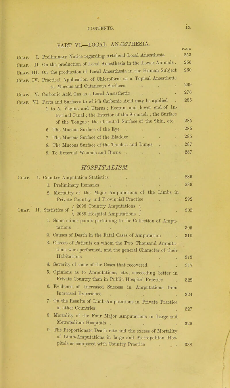 PART VL—LOCAL ANESTHESIA. PAGE 260 Chap. I. Preliminary Notice regarding Artificial Local Anesthesia . 253 Chap. II. On tlie production of Local Anaesthesia in the Lower Animals. 256 Chap. III. On the production of Local Ansesthesia in the Human Subject Chap. IV. Practical AppUcation of Chloroform as a Topical Anaesthetic to Mucous and Cutaneous Surfaces . . .269 Chap. V. Carbonic Acid Gas as a Local Anaesthetic . . .276 Chap. VI. Parts and Surfaces to which Carbonic Acid may be appHed . 285 1 to 5. Vagina and Uterus ; Eectum and lower end of In- testinal Canal; the Interior of the Stomach ; the Surface of the Tongue ; the ulcerated Surface of the Sldn, etc. 285 6. The Mucous Surface of the Eye . . . .285 7. The Mucous Smface of the Bladder . . . 285 8. The Mucous Surface of the Trachea and Lungs . . 287 9. To External Wounds and Bums .... 287 HOSPITALISM. Chap. I. Coimtry Amputation Statistics .... 289 1. Preliminary Kemarks ..... 289 2. Mortality of the Major Amputations of the Limbs in Private Country and Provincial Practice . . 292 ( 2098 Country Amputations i Chap. IL Statistics of j ....... !■ • • 305 2089 Hospital Amputations ) 1. Some minor points pertaining to the Collection of Ampu- tations ..... . . 305 2. Causes of Death in the Fatal Cases of Amputation . 310 3. Classes of Patients on whom the Two Thousand Amputa- tions were performed, and the general Character of their Habitations . . . . . .313 4. Severity of some of the Cases that recovered . .317 5. Opinions as to AmiDutations, etc., succeeding better in Private Comitry than in Public Hospital Practice . 322 6. Evidence of Increased Success in Amputations from Increased Experience ..... 324 7. On the Results of Limb-Amputations in Private Practice in other Countiies ..... 327 8. Mortality of the Four Major Amputations in Large and Metropolitan Hospitals ..... 329 9. The Proportionate Death-rate and the excess of Mortality of Limb-Amputations in large and Metropolitan Hos- pitals as compared with Country Practice . . . 338