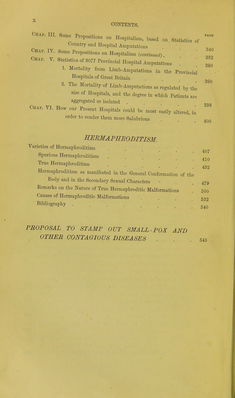 Chap. III. Some Propositions on Hospitalism, based on Statistics of Country and Hospital Amputations Chap. IV. Some Propositions on HospitaHsm (conUnued). ' ' oo. Chap. V. Statistics of 3077 Provincial Hospital Amputations 1. Mortality from Limb-Amputations in the Provincial Hospitals of Great Britain 2. The Mortality of Limb-Amputations as regulated by the size of Hospitals, and the degree in which Patients are aggregated or isolated ... Chap. VI. How onr Present Hospitals could be most easily aliered, in order to render them more Salubrious PAOE 340 882 390 390 398 400 407 410 432 SEBMAPffBODITISM. Varieties of Hermaphroditism Spurious Hermaphroditism True Hei-maphroditism Hermaphroditism as manifested in the General Conformation of the Body and in the Secondary Sexual Characters • . .479 Eemarks on the Nature of Trae Hermaphroditic Malformations .' 500 Causes of Hermaphroditic Malformations ... 533 BibHography PROPOSAL TO STAMP OUT SMALL-POX AND OTHER CONTAGIOUS DISEASES