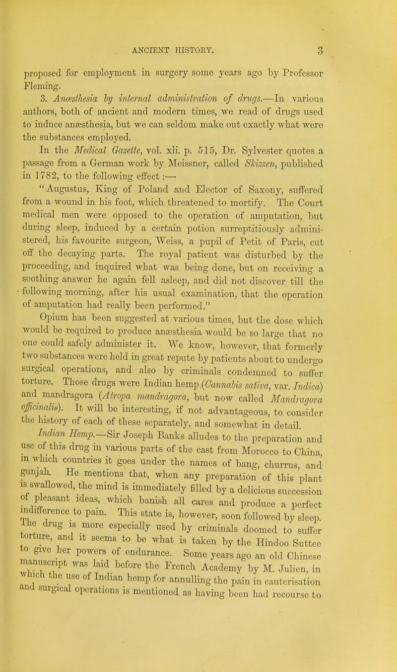 proposed for employment in surgery some years ago hy Professor Fleming. 3. Ancesthesia ly internal administration of drugs.—In various authors, both of ancient and modern times, we read of drugs used to induce anesthesia, but we can seldom make out exactly what were the substances employed. In the Medical Gazette, vol. xli. p. 515, Dr. Sylvester quotes a passage from a German work by Meissner, called Skizzen, published in 1782, to the following effect :— Augustus, King of Poland and Elector of Saxony, suffered from a wound in his foot, which threatened to mortify. The Court medical men were opposed to the operation of amputation, but during sleep, induced by a certain potion surreptitiously admini- stered, his favourite surgeon, Weiss, a pupil of Petit of Paris, cut off the decaying parts. The royal patient was disturl^ed by the proceeding, and inquii-ed what was being done, but on receiving a soothing answer he again fell asleep, and did not discover till the • following morning, after his usual examination, that the operation of amputation had really been performed. Opium has been suggested at various times, but the dose which would be required to produce ancesthesia would be so large that no one could safely administer it. We know, however, that formerly two substances were held in great repute by patients about to undergo surgical operations, and also by criminals condemned to suffer torture. Those drugs were Indian hem^,{Cannabis sativa, var. Indica) and mandragora {Atropa mandragora, but now called Mandragora officinalis). It will be interesting, if not advantageous, to consider the history of each of these separately, and somewhat in detail Indian Hemp.—^h: Joseph Banks alludes to the preparation and use of this drug in various parts of the east from Morocco to China m which countries it goes under the names of bang, churrus, and gunjah He mentions that, when any preparation of this plant IS swallowed, the mind is immediately filled by a delicious succession of pleasant ideas, which banish all cares and produce a perfect indifference to pain. This state is, however, soon followed by sleep, ihe drug IS more especially used by criminals doomed to suffer torture, and it seems to be what is taken by the Hindoo Suttee to give her powers of endurance. Some years ago an old Chinese manuscnpt was laid before the French Academy by M. Julien, in Avliich the use of Indian hemp for annulling the pain in cauterisation ancl surgical operations is mentioned as having been had recourse to