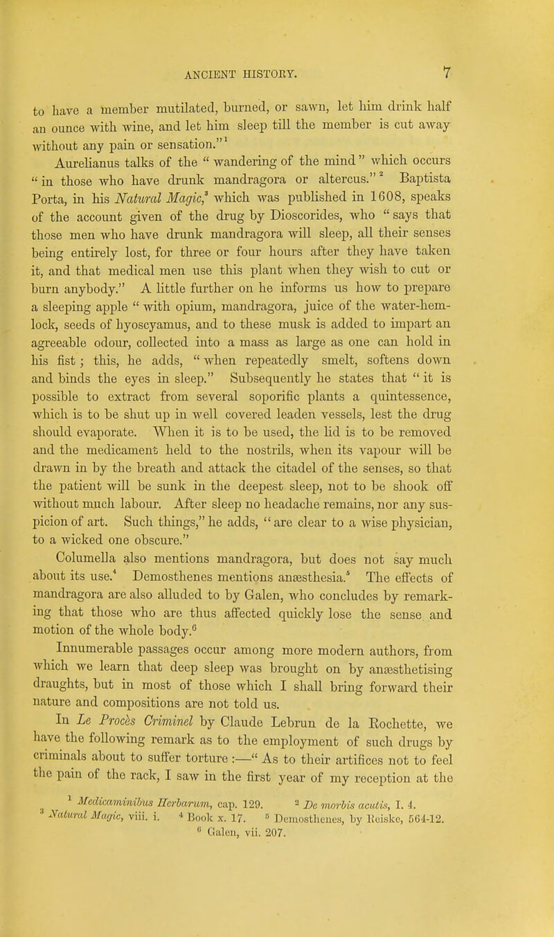 to have a member mutilated, burned, or sawn, let him drink half an ounce with wine, and let him sleep till the member is cut away without any pain or sensation.' Aurelianus talks of the  wandering of the mind  which occurs  in those who have drunk mandragora or altercus. Baptista Porta, in his Natural Magic,^ which was published in 1608, speaks of the account given of the drug by Dioscorides, who  says that those men who have drunk mandragora will sleep, all their senses being entirely lost, for three or four hours after they have taken it, and that medical men use this plant when they wish to cut or burn anybody. A little further on he informs us how to prepare a sleeping apple  with opium, mandragora, juice of the water-hem- lock, seeds of hyoscyamus, and to these musk is added to impart an agreeable odour, collected into a mass as large as one can hold in his fist; this, he adds,  when repeatedly smelt, softens down and binds the eyes in sleep. Subsequently he states that  it is possible to extract from several soporific plants a quintessence, which is to be shut up in well covered leaden vessels, lest the drug should evaporate. When it is to be used, the lid is to be removed and the medicament; held to the nostrils, when its vapour will be drawn in by the breath and attack the citadel of the senses, so that the patient wUl be sunk in the deepest sleep, not to be shook off without much labour. After sleep no headache remains, nor any sus- picion of art. Such things, he adds,  are clear to a wise physician, to a wicked one obscure. Columella also mentions mandragora, but does not say much about its use.'' Demosthenes mentions anaesthesia.' The efiects of mandragora are also alluded to by Galen, who concludes by remark- ing that those who are thus aflected quickly lose the sense and motion of the whole body.'' Innumerable passages occur among more modern authors, from which we learn that deep sleep was brought on by angesthetising draughts, but in most of those which I shall bring forward their nature and compositions are not told us. In La Proch Crimind by Claude Lebrun de la Eochette, we have the following remark as to the employment of such drugs by criminals about to sufier torture :— As to their artifices not to feel the pain of the rack, I saw in the first year of my reception at the ^ Mcdicaminihus Uerbarum, cap. 129. ^ j)^ morhis aciUis, I. 4. ' ycUwal Macjic, viii. i. ■» Book x. 17. = Deinostlicues, by Itoiskc, 564-12.  Galen, vii. 207.
